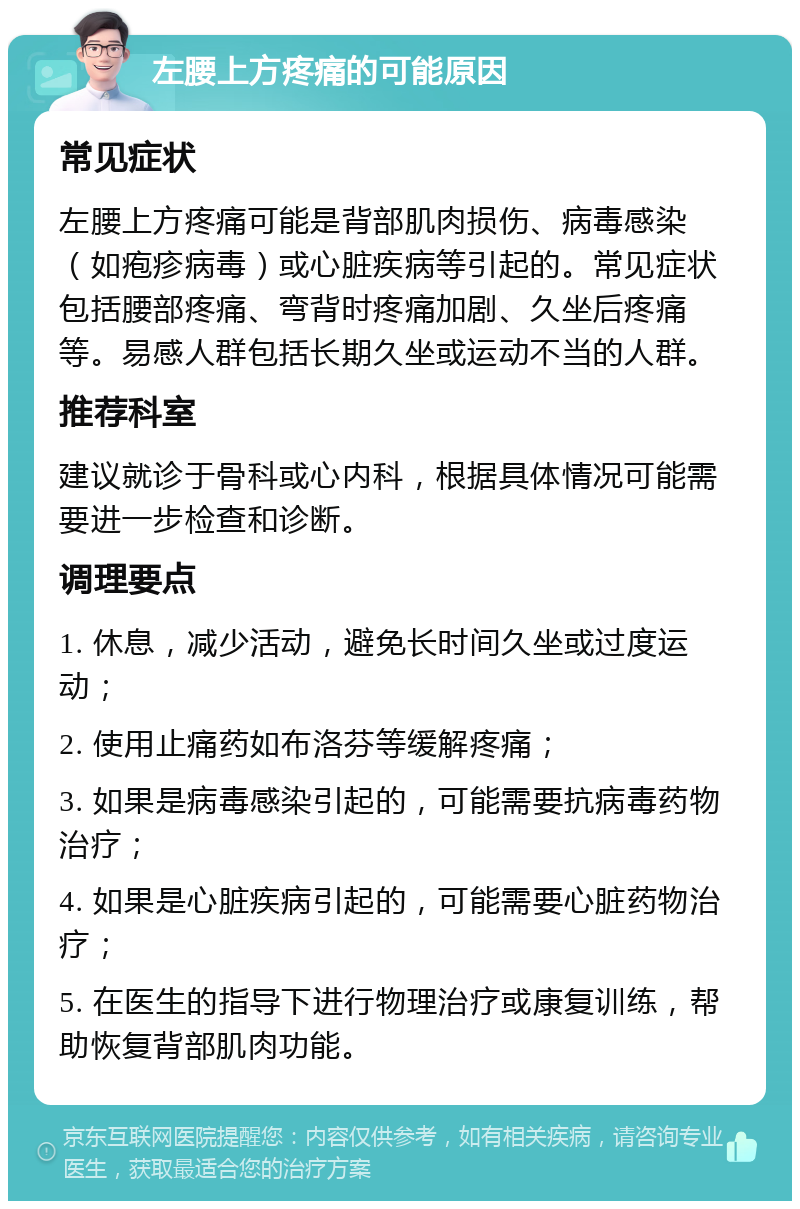 左腰上方疼痛的可能原因 常见症状 左腰上方疼痛可能是背部肌肉损伤、病毒感染（如疱疹病毒）或心脏疾病等引起的。常见症状包括腰部疼痛、弯背时疼痛加剧、久坐后疼痛等。易感人群包括长期久坐或运动不当的人群。 推荐科室 建议就诊于骨科或心内科，根据具体情况可能需要进一步检查和诊断。 调理要点 1. 休息，减少活动，避免长时间久坐或过度运动； 2. 使用止痛药如布洛芬等缓解疼痛； 3. 如果是病毒感染引起的，可能需要抗病毒药物治疗； 4. 如果是心脏疾病引起的，可能需要心脏药物治疗； 5. 在医生的指导下进行物理治疗或康复训练，帮助恢复背部肌肉功能。