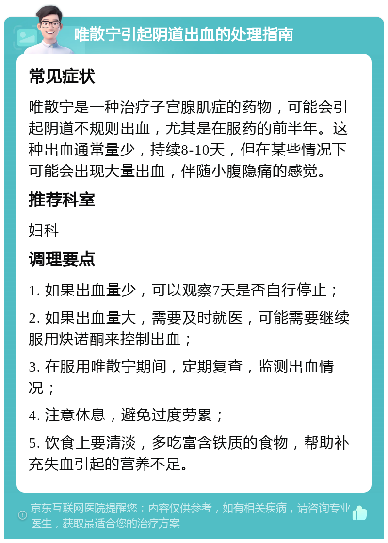 唯散宁引起阴道出血的处理指南 常见症状 唯散宁是一种治疗子宫腺肌症的药物，可能会引起阴道不规则出血，尤其是在服药的前半年。这种出血通常量少，持续8-10天，但在某些情况下可能会出现大量出血，伴随小腹隐痛的感觉。 推荐科室 妇科 调理要点 1. 如果出血量少，可以观察7天是否自行停止； 2. 如果出血量大，需要及时就医，可能需要继续服用炔诺酮来控制出血； 3. 在服用唯散宁期间，定期复查，监测出血情况； 4. 注意休息，避免过度劳累； 5. 饮食上要清淡，多吃富含铁质的食物，帮助补充失血引起的营养不足。