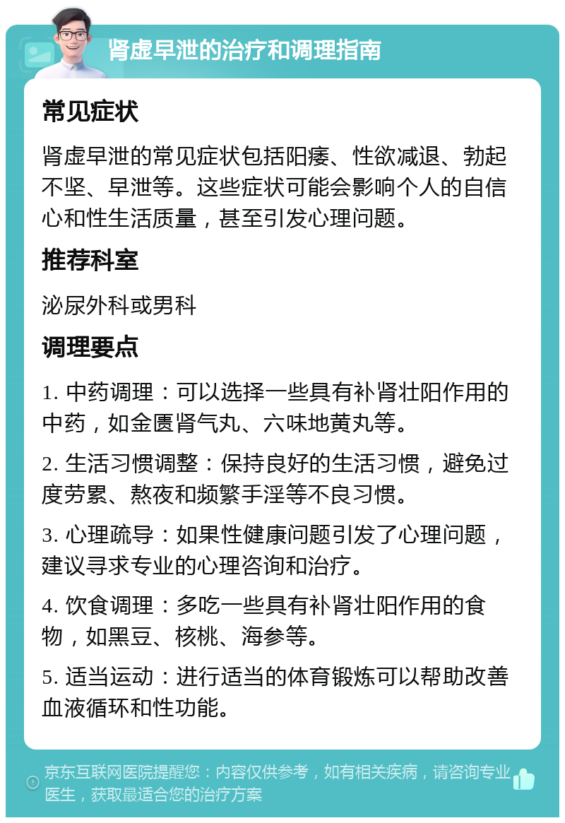 肾虚早泄的治疗和调理指南 常见症状 肾虚早泄的常见症状包括阳痿、性欲减退、勃起不坚、早泄等。这些症状可能会影响个人的自信心和性生活质量，甚至引发心理问题。 推荐科室 泌尿外科或男科 调理要点 1. 中药调理：可以选择一些具有补肾壮阳作用的中药，如金匮肾气丸、六味地黄丸等。 2. 生活习惯调整：保持良好的生活习惯，避免过度劳累、熬夜和频繁手淫等不良习惯。 3. 心理疏导：如果性健康问题引发了心理问题，建议寻求专业的心理咨询和治疗。 4. 饮食调理：多吃一些具有补肾壮阳作用的食物，如黑豆、核桃、海参等。 5. 适当运动：进行适当的体育锻炼可以帮助改善血液循环和性功能。