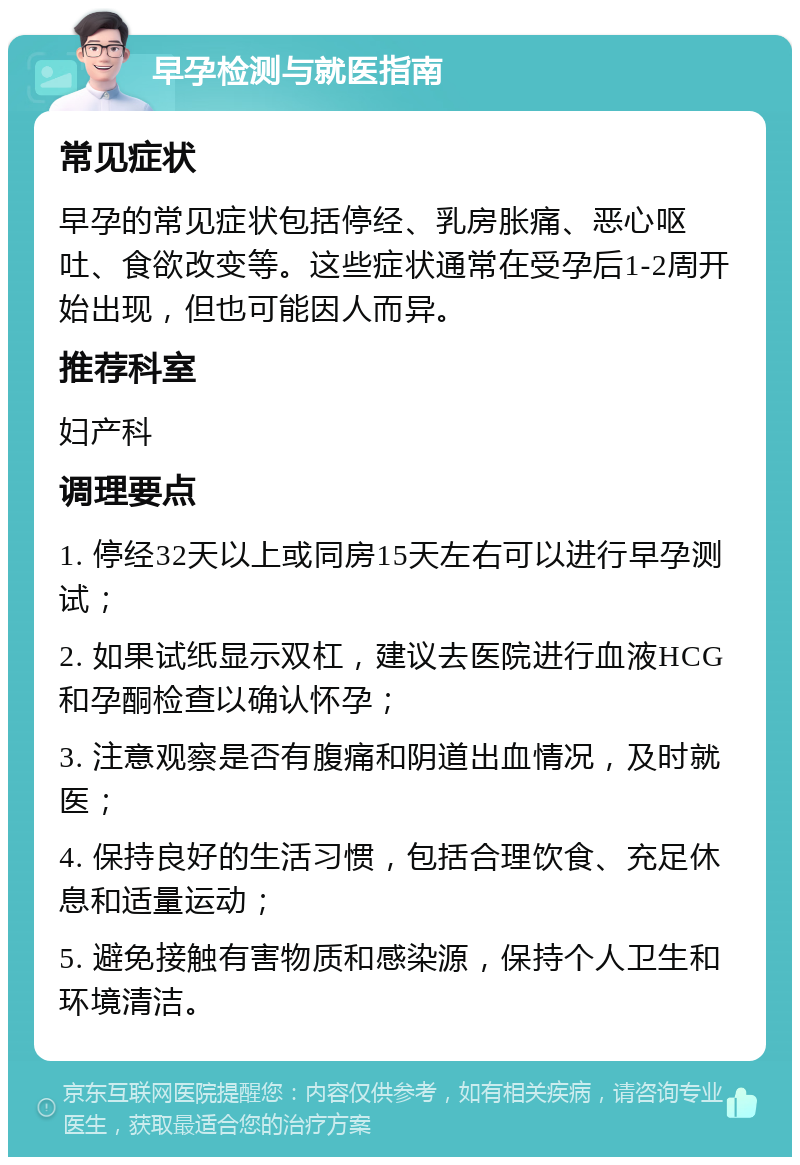 早孕检测与就医指南 常见症状 早孕的常见症状包括停经、乳房胀痛、恶心呕吐、食欲改变等。这些症状通常在受孕后1-2周开始出现，但也可能因人而异。 推荐科室 妇产科 调理要点 1. 停经32天以上或同房15天左右可以进行早孕测试； 2. 如果试纸显示双杠，建议去医院进行血液HCG和孕酮检查以确认怀孕； 3. 注意观察是否有腹痛和阴道出血情况，及时就医； 4. 保持良好的生活习惯，包括合理饮食、充足休息和适量运动； 5. 避免接触有害物质和感染源，保持个人卫生和环境清洁。