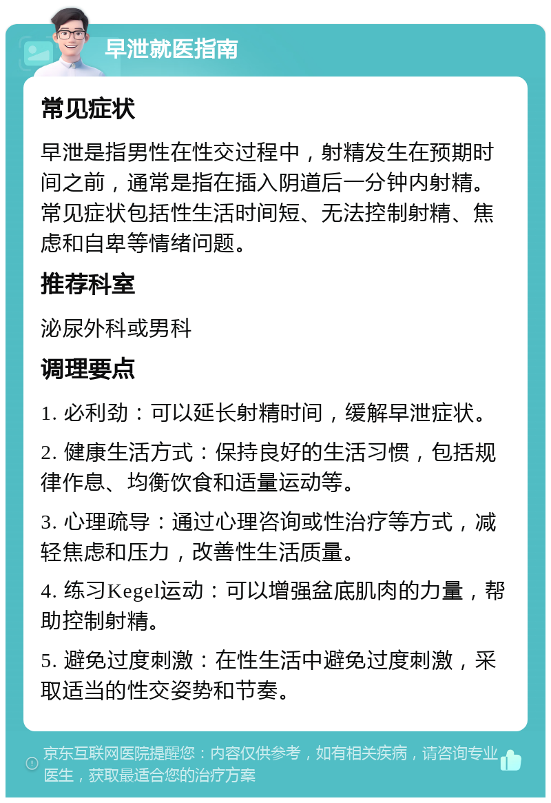 早泄就医指南 常见症状 早泄是指男性在性交过程中，射精发生在预期时间之前，通常是指在插入阴道后一分钟内射精。常见症状包括性生活时间短、无法控制射精、焦虑和自卑等情绪问题。 推荐科室 泌尿外科或男科 调理要点 1. 必利劲：可以延长射精时间，缓解早泄症状。 2. 健康生活方式：保持良好的生活习惯，包括规律作息、均衡饮食和适量运动等。 3. 心理疏导：通过心理咨询或性治疗等方式，减轻焦虑和压力，改善性生活质量。 4. 练习Kegel运动：可以增强盆底肌肉的力量，帮助控制射精。 5. 避免过度刺激：在性生活中避免过度刺激，采取适当的性交姿势和节奏。