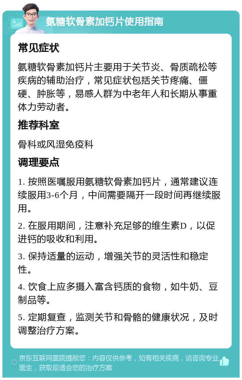 氨糖软骨素加钙片使用指南 常见症状 氨糖软骨素加钙片主要用于关节炎、骨质疏松等疾病的辅助治疗，常见症状包括关节疼痛、僵硬、肿胀等，易感人群为中老年人和长期从事重体力劳动者。 推荐科室 骨科或风湿免疫科 调理要点 1. 按照医嘱服用氨糖软骨素加钙片，通常建议连续服用3-6个月，中间需要隔开一段时间再继续服用。 2. 在服用期间，注意补充足够的维生素D，以促进钙的吸收和利用。 3. 保持适量的运动，增强关节的灵活性和稳定性。 4. 饮食上应多摄入富含钙质的食物，如牛奶、豆制品等。 5. 定期复查，监测关节和骨骼的健康状况，及时调整治疗方案。