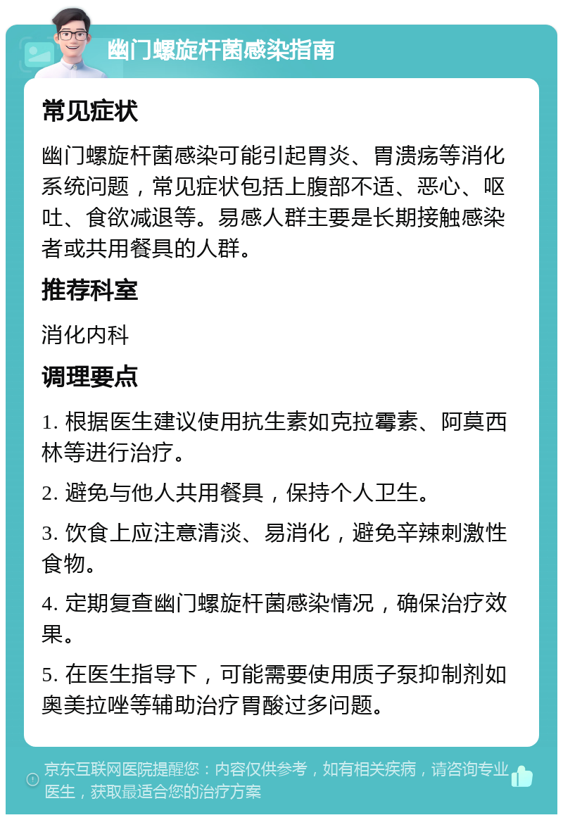 幽门螺旋杆菌感染指南 常见症状 幽门螺旋杆菌感染可能引起胃炎、胃溃疡等消化系统问题，常见症状包括上腹部不适、恶心、呕吐、食欲减退等。易感人群主要是长期接触感染者或共用餐具的人群。 推荐科室 消化内科 调理要点 1. 根据医生建议使用抗生素如克拉霉素、阿莫西林等进行治疗。 2. 避免与他人共用餐具，保持个人卫生。 3. 饮食上应注意清淡、易消化，避免辛辣刺激性食物。 4. 定期复查幽门螺旋杆菌感染情况，确保治疗效果。 5. 在医生指导下，可能需要使用质子泵抑制剂如奥美拉唑等辅助治疗胃酸过多问题。