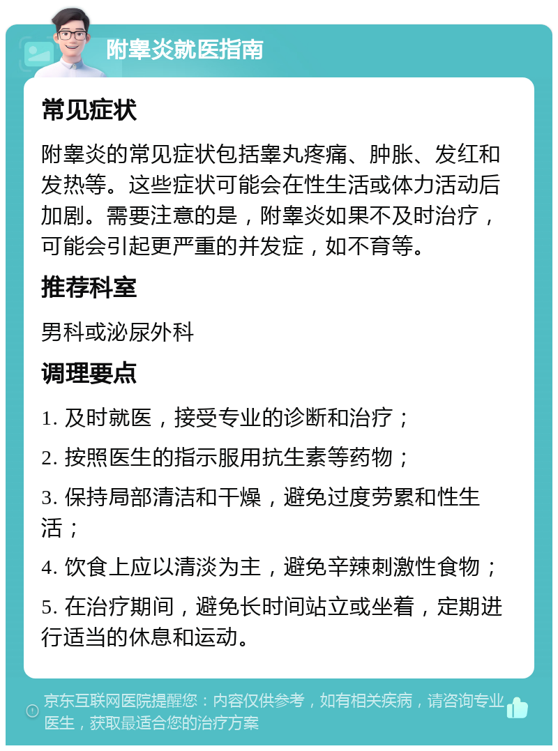 附睾炎就医指南 常见症状 附睾炎的常见症状包括睾丸疼痛、肿胀、发红和发热等。这些症状可能会在性生活或体力活动后加剧。需要注意的是，附睾炎如果不及时治疗，可能会引起更严重的并发症，如不育等。 推荐科室 男科或泌尿外科 调理要点 1. 及时就医，接受专业的诊断和治疗； 2. 按照医生的指示服用抗生素等药物； 3. 保持局部清洁和干燥，避免过度劳累和性生活； 4. 饮食上应以清淡为主，避免辛辣刺激性食物； 5. 在治疗期间，避免长时间站立或坐着，定期进行适当的休息和运动。