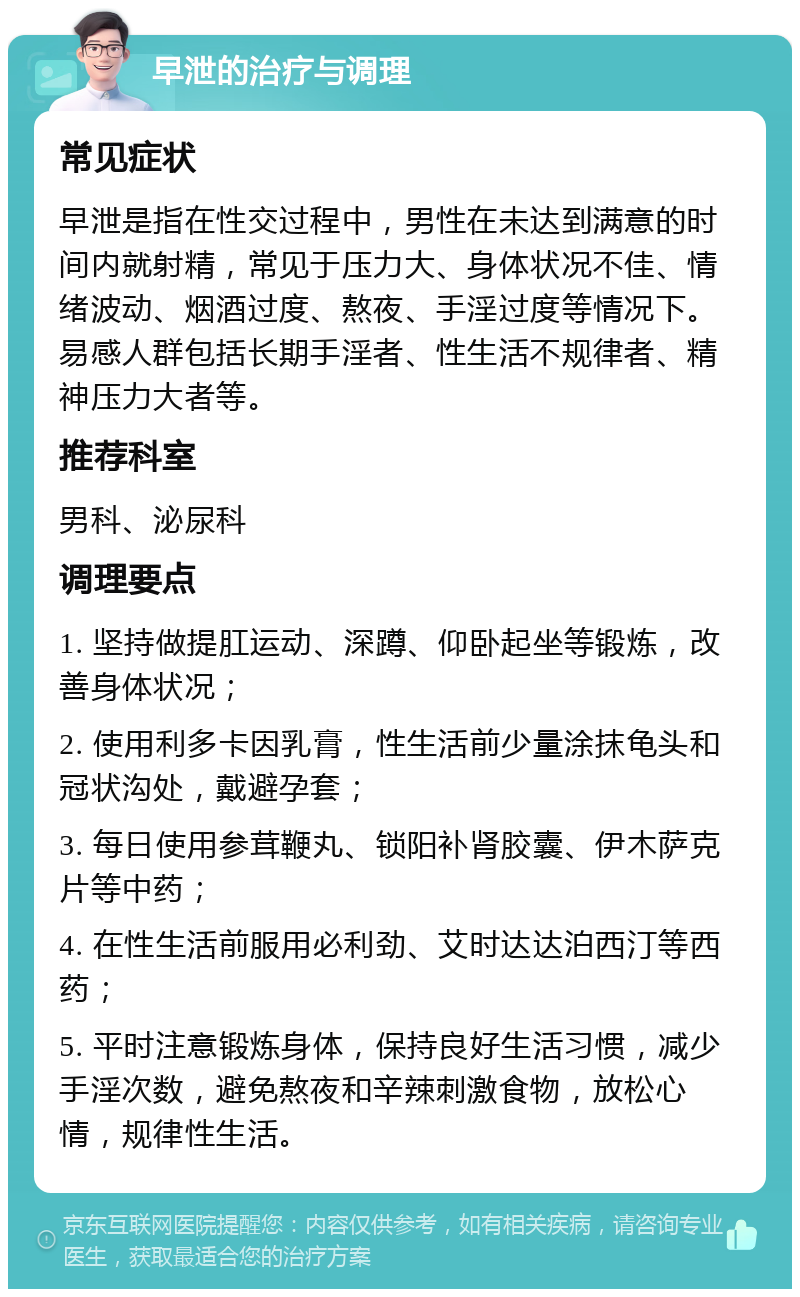 早泄的治疗与调理 常见症状 早泄是指在性交过程中，男性在未达到满意的时间内就射精，常见于压力大、身体状况不佳、情绪波动、烟酒过度、熬夜、手淫过度等情况下。易感人群包括长期手淫者、性生活不规律者、精神压力大者等。 推荐科室 男科、泌尿科 调理要点 1. 坚持做提肛运动、深蹲、仰卧起坐等锻炼，改善身体状况； 2. 使用利多卡因乳膏，性生活前少量涂抹龟头和冠状沟处，戴避孕套； 3. 每日使用参茸鞭丸、锁阳补肾胶囊、伊木萨克片等中药； 4. 在性生活前服用必利劲、艾时达达泊西汀等西药； 5. 平时注意锻炼身体，保持良好生活习惯，减少手淫次数，避免熬夜和辛辣刺激食物，放松心情，规律性生活。