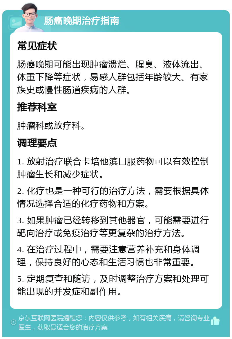 肠癌晚期治疗指南 常见症状 肠癌晚期可能出现肿瘤溃烂、腥臭、液体流出、体重下降等症状，易感人群包括年龄较大、有家族史或慢性肠道疾病的人群。 推荐科室 肿瘤科或放疗科。 调理要点 1. 放射治疗联合卡培他滨口服药物可以有效控制肿瘤生长和减少症状。 2. 化疗也是一种可行的治疗方法，需要根据具体情况选择合适的化疗药物和方案。 3. 如果肿瘤已经转移到其他器官，可能需要进行靶向治疗或免疫治疗等更复杂的治疗方法。 4. 在治疗过程中，需要注意营养补充和身体调理，保持良好的心态和生活习惯也非常重要。 5. 定期复查和随访，及时调整治疗方案和处理可能出现的并发症和副作用。