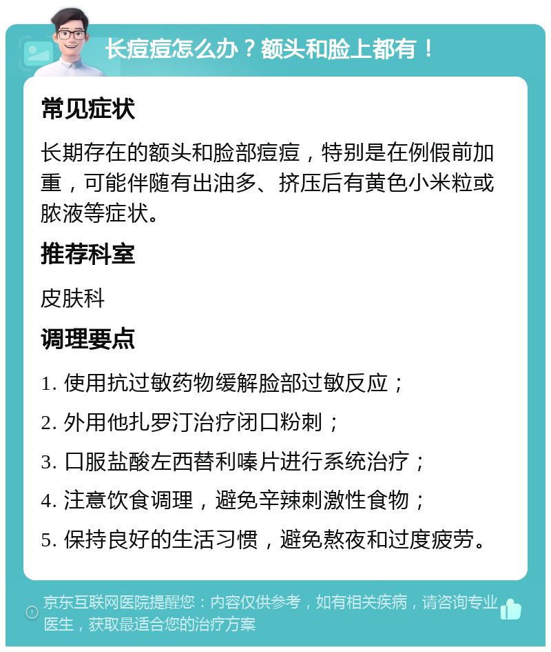 长痘痘怎么办？额头和脸上都有！ 常见症状 长期存在的额头和脸部痘痘，特别是在例假前加重，可能伴随有出油多、挤压后有黄色小米粒或脓液等症状。 推荐科室 皮肤科 调理要点 1. 使用抗过敏药物缓解脸部过敏反应； 2. 外用他扎罗汀治疗闭口粉刺； 3. 口服盐酸左西替利嗪片进行系统治疗； 4. 注意饮食调理，避免辛辣刺激性食物； 5. 保持良好的生活习惯，避免熬夜和过度疲劳。