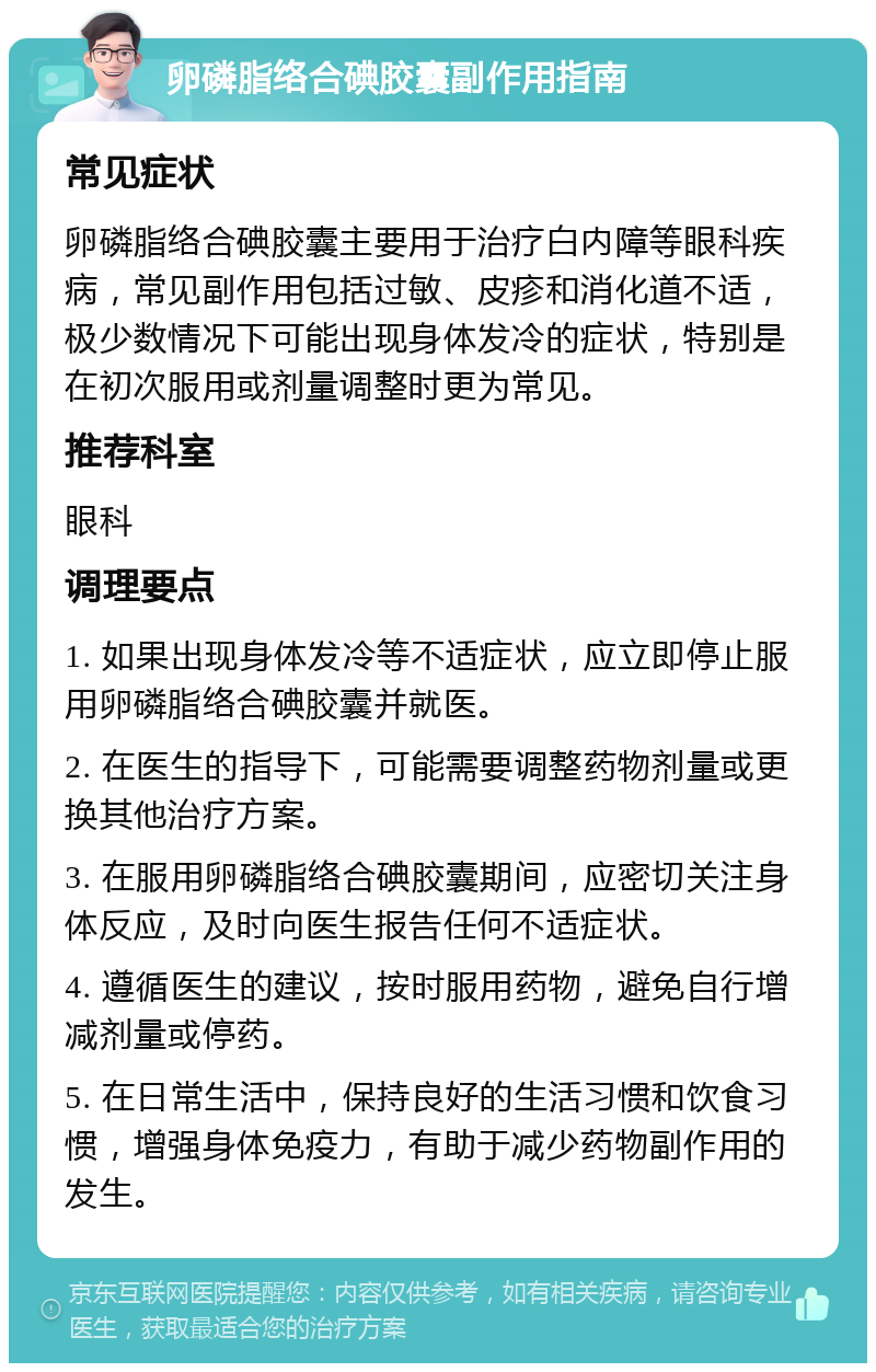 卵磷脂络合碘胶囊副作用指南 常见症状 卵磷脂络合碘胶囊主要用于治疗白内障等眼科疾病，常见副作用包括过敏、皮疹和消化道不适，极少数情况下可能出现身体发冷的症状，特别是在初次服用或剂量调整时更为常见。 推荐科室 眼科 调理要点 1. 如果出现身体发冷等不适症状，应立即停止服用卵磷脂络合碘胶囊并就医。 2. 在医生的指导下，可能需要调整药物剂量或更换其他治疗方案。 3. 在服用卵磷脂络合碘胶囊期间，应密切关注身体反应，及时向医生报告任何不适症状。 4. 遵循医生的建议，按时服用药物，避免自行增减剂量或停药。 5. 在日常生活中，保持良好的生活习惯和饮食习惯，增强身体免疫力，有助于减少药物副作用的发生。