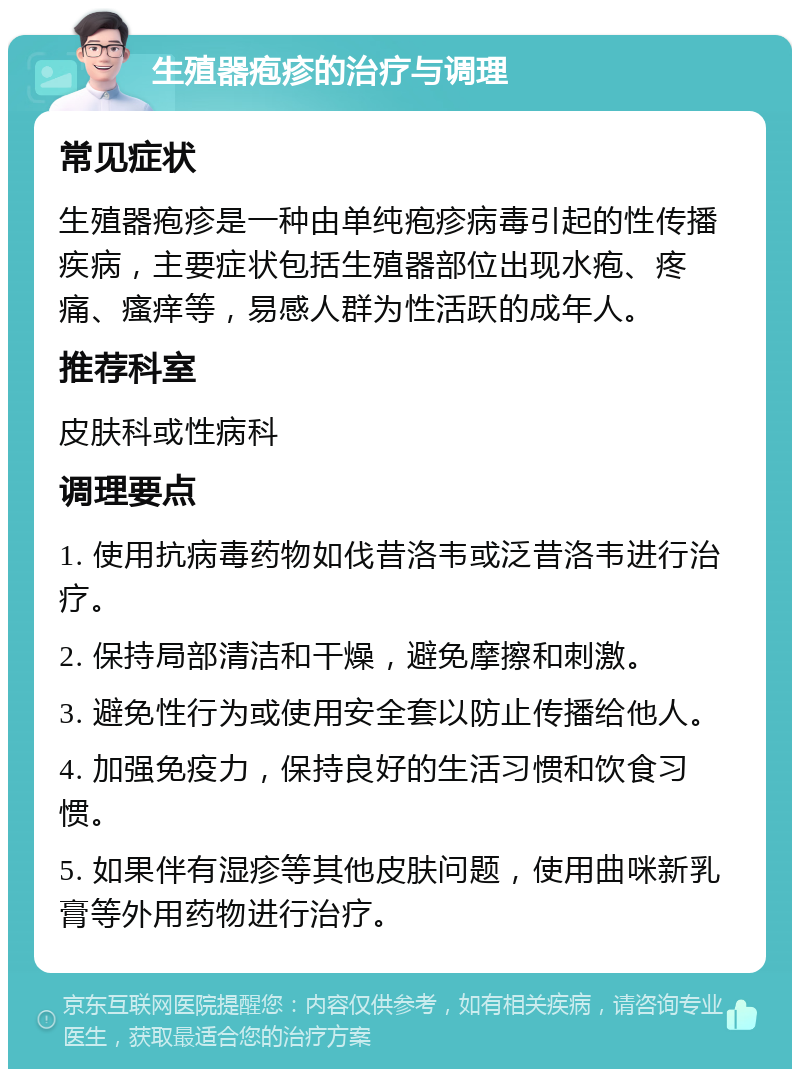 生殖器疱疹的治疗与调理 常见症状 生殖器疱疹是一种由单纯疱疹病毒引起的性传播疾病，主要症状包括生殖器部位出现水疱、疼痛、瘙痒等，易感人群为性活跃的成年人。 推荐科室 皮肤科或性病科 调理要点 1. 使用抗病毒药物如伐昔洛韦或泛昔洛韦进行治疗。 2. 保持局部清洁和干燥，避免摩擦和刺激。 3. 避免性行为或使用安全套以防止传播给他人。 4. 加强免疫力，保持良好的生活习惯和饮食习惯。 5. 如果伴有湿疹等其他皮肤问题，使用曲咪新乳膏等外用药物进行治疗。