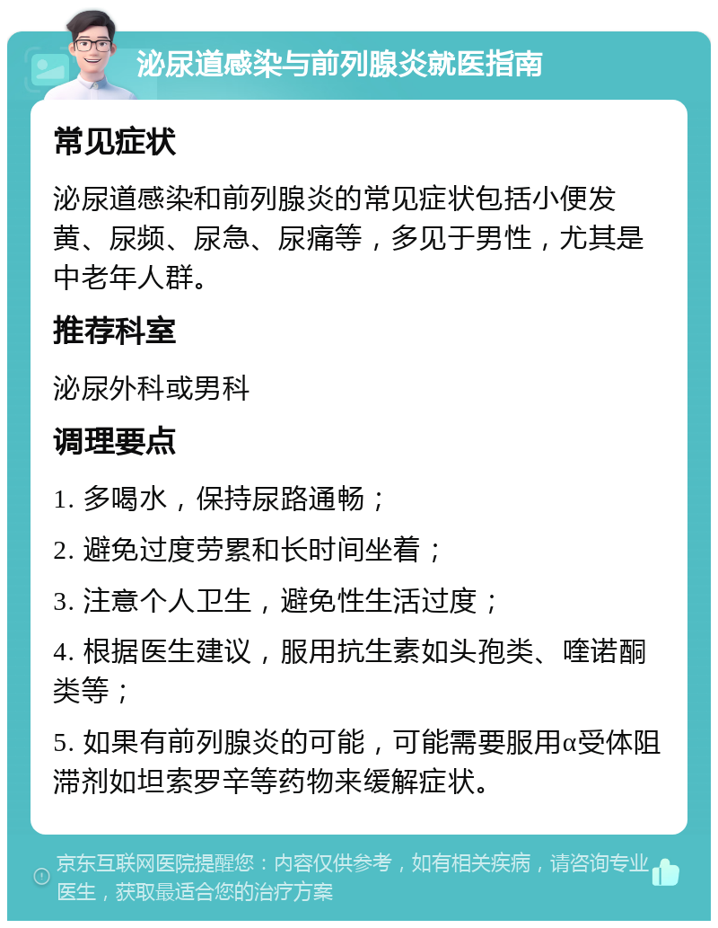 泌尿道感染与前列腺炎就医指南 常见症状 泌尿道感染和前列腺炎的常见症状包括小便发黄、尿频、尿急、尿痛等，多见于男性，尤其是中老年人群。 推荐科室 泌尿外科或男科 调理要点 1. 多喝水，保持尿路通畅； 2. 避免过度劳累和长时间坐着； 3. 注意个人卫生，避免性生活过度； 4. 根据医生建议，服用抗生素如头孢类、喹诺酮类等； 5. 如果有前列腺炎的可能，可能需要服用α受体阻滞剂如坦索罗辛等药物来缓解症状。