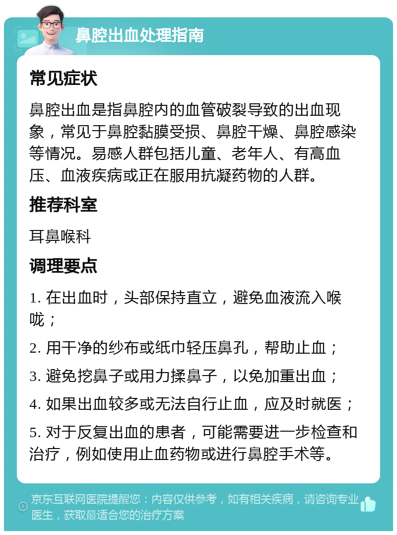 鼻腔出血处理指南 常见症状 鼻腔出血是指鼻腔内的血管破裂导致的出血现象，常见于鼻腔黏膜受损、鼻腔干燥、鼻腔感染等情况。易感人群包括儿童、老年人、有高血压、血液疾病或正在服用抗凝药物的人群。 推荐科室 耳鼻喉科 调理要点 1. 在出血时，头部保持直立，避免血液流入喉咙； 2. 用干净的纱布或纸巾轻压鼻孔，帮助止血； 3. 避免挖鼻子或用力揉鼻子，以免加重出血； 4. 如果出血较多或无法自行止血，应及时就医； 5. 对于反复出血的患者，可能需要进一步检查和治疗，例如使用止血药物或进行鼻腔手术等。