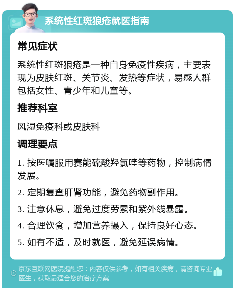 系统性红斑狼疮就医指南 常见症状 系统性红斑狼疮是一种自身免疫性疾病，主要表现为皮肤红斑、关节炎、发热等症状，易感人群包括女性、青少年和儿童等。 推荐科室 风湿免疫科或皮肤科 调理要点 1. 按医嘱服用赛能硫酸羟氯喹等药物，控制病情发展。 2. 定期复查肝肾功能，避免药物副作用。 3. 注意休息，避免过度劳累和紫外线暴露。 4. 合理饮食，增加营养摄入，保持良好心态。 5. 如有不适，及时就医，避免延误病情。