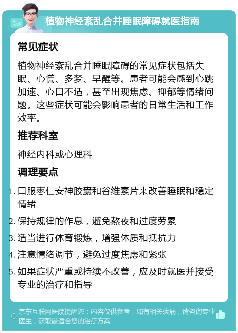 植物神经紊乱合并睡眠障碍就医指南 常见症状 植物神经紊乱合并睡眠障碍的常见症状包括失眠、心慌、多梦、早醒等。患者可能会感到心跳加速、心口不适，甚至出现焦虑、抑郁等情绪问题。这些症状可能会影响患者的日常生活和工作效率。 推荐科室 神经内科或心理科 调理要点 口服枣仁安神胶囊和谷维素片来改善睡眠和稳定情绪 保持规律的作息，避免熬夜和过度劳累 适当进行体育锻炼，增强体质和抵抗力 注意情绪调节，避免过度焦虑和紧张 如果症状严重或持续不改善，应及时就医并接受专业的治疗和指导