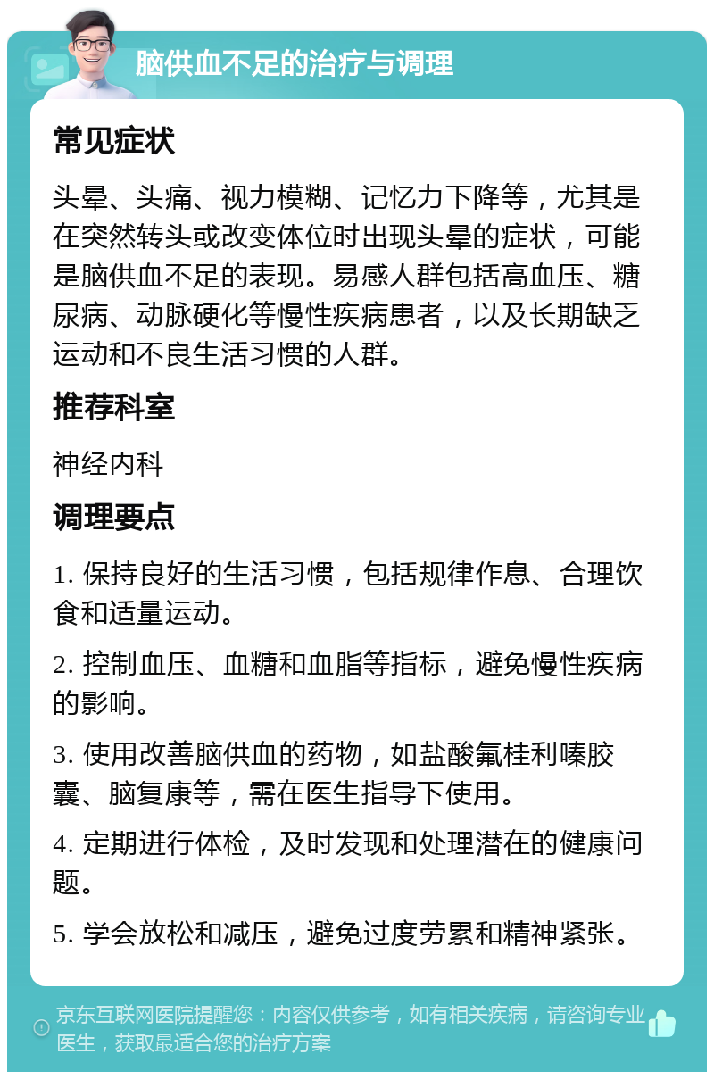 脑供血不足的治疗与调理 常见症状 头晕、头痛、视力模糊、记忆力下降等，尤其是在突然转头或改变体位时出现头晕的症状，可能是脑供血不足的表现。易感人群包括高血压、糖尿病、动脉硬化等慢性疾病患者，以及长期缺乏运动和不良生活习惯的人群。 推荐科室 神经内科 调理要点 1. 保持良好的生活习惯，包括规律作息、合理饮食和适量运动。 2. 控制血压、血糖和血脂等指标，避免慢性疾病的影响。 3. 使用改善脑供血的药物，如盐酸氟桂利嗪胶囊、脑复康等，需在医生指导下使用。 4. 定期进行体检，及时发现和处理潜在的健康问题。 5. 学会放松和减压，避免过度劳累和精神紧张。