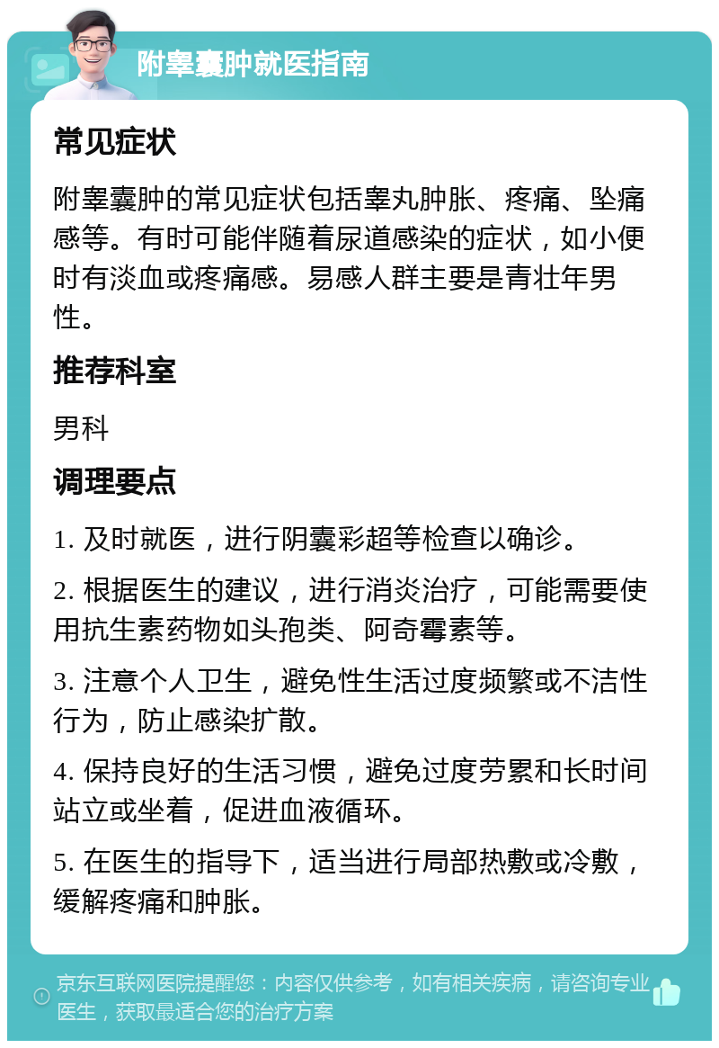 附睾囊肿就医指南 常见症状 附睾囊肿的常见症状包括睾丸肿胀、疼痛、坠痛感等。有时可能伴随着尿道感染的症状，如小便时有淡血或疼痛感。易感人群主要是青壮年男性。 推荐科室 男科 调理要点 1. 及时就医，进行阴囊彩超等检查以确诊。 2. 根据医生的建议，进行消炎治疗，可能需要使用抗生素药物如头孢类、阿奇霉素等。 3. 注意个人卫生，避免性生活过度频繁或不洁性行为，防止感染扩散。 4. 保持良好的生活习惯，避免过度劳累和长时间站立或坐着，促进血液循环。 5. 在医生的指导下，适当进行局部热敷或冷敷，缓解疼痛和肿胀。