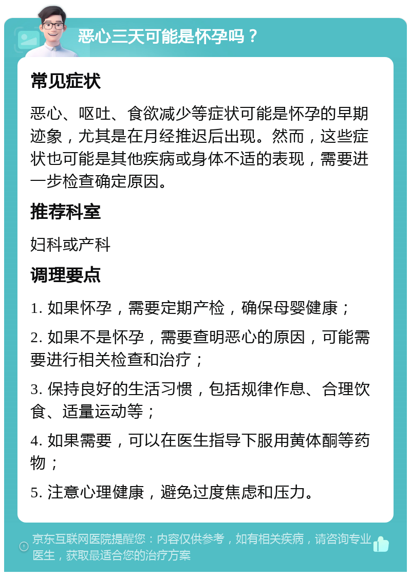 恶心三天可能是怀孕吗？ 常见症状 恶心、呕吐、食欲减少等症状可能是怀孕的早期迹象，尤其是在月经推迟后出现。然而，这些症状也可能是其他疾病或身体不适的表现，需要进一步检查确定原因。 推荐科室 妇科或产科 调理要点 1. 如果怀孕，需要定期产检，确保母婴健康； 2. 如果不是怀孕，需要查明恶心的原因，可能需要进行相关检查和治疗； 3. 保持良好的生活习惯，包括规律作息、合理饮食、适量运动等； 4. 如果需要，可以在医生指导下服用黄体酮等药物； 5. 注意心理健康，避免过度焦虑和压力。