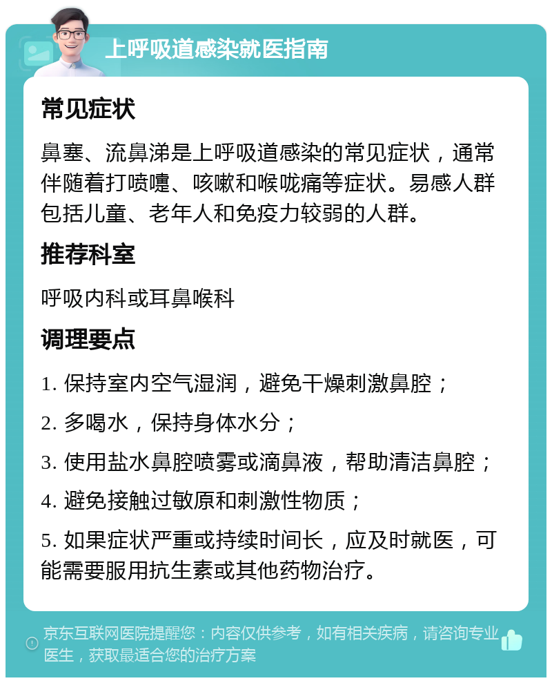 上呼吸道感染就医指南 常见症状 鼻塞、流鼻涕是上呼吸道感染的常见症状，通常伴随着打喷嚏、咳嗽和喉咙痛等症状。易感人群包括儿童、老年人和免疫力较弱的人群。 推荐科室 呼吸内科或耳鼻喉科 调理要点 1. 保持室内空气湿润，避免干燥刺激鼻腔； 2. 多喝水，保持身体水分； 3. 使用盐水鼻腔喷雾或滴鼻液，帮助清洁鼻腔； 4. 避免接触过敏原和刺激性物质； 5. 如果症状严重或持续时间长，应及时就医，可能需要服用抗生素或其他药物治疗。