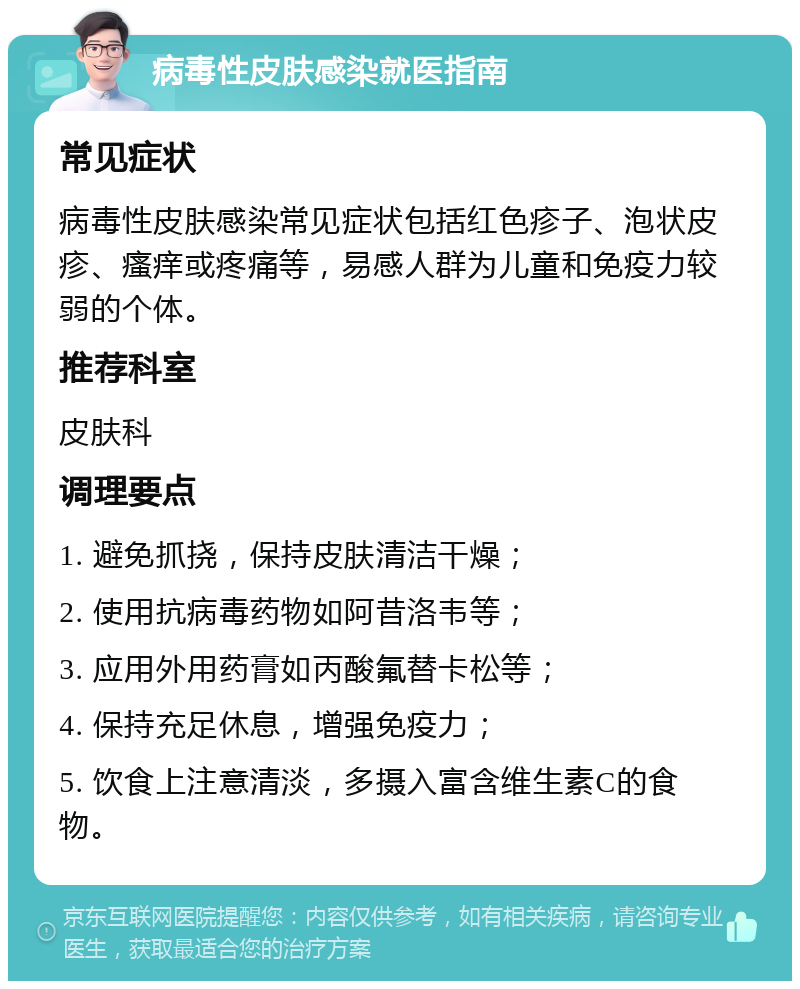 病毒性皮肤感染就医指南 常见症状 病毒性皮肤感染常见症状包括红色疹子、泡状皮疹、瘙痒或疼痛等，易感人群为儿童和免疫力较弱的个体。 推荐科室 皮肤科 调理要点 1. 避免抓挠，保持皮肤清洁干燥； 2. 使用抗病毒药物如阿昔洛韦等； 3. 应用外用药膏如丙酸氟替卡松等； 4. 保持充足休息，增强免疫力； 5. 饮食上注意清淡，多摄入富含维生素C的食物。