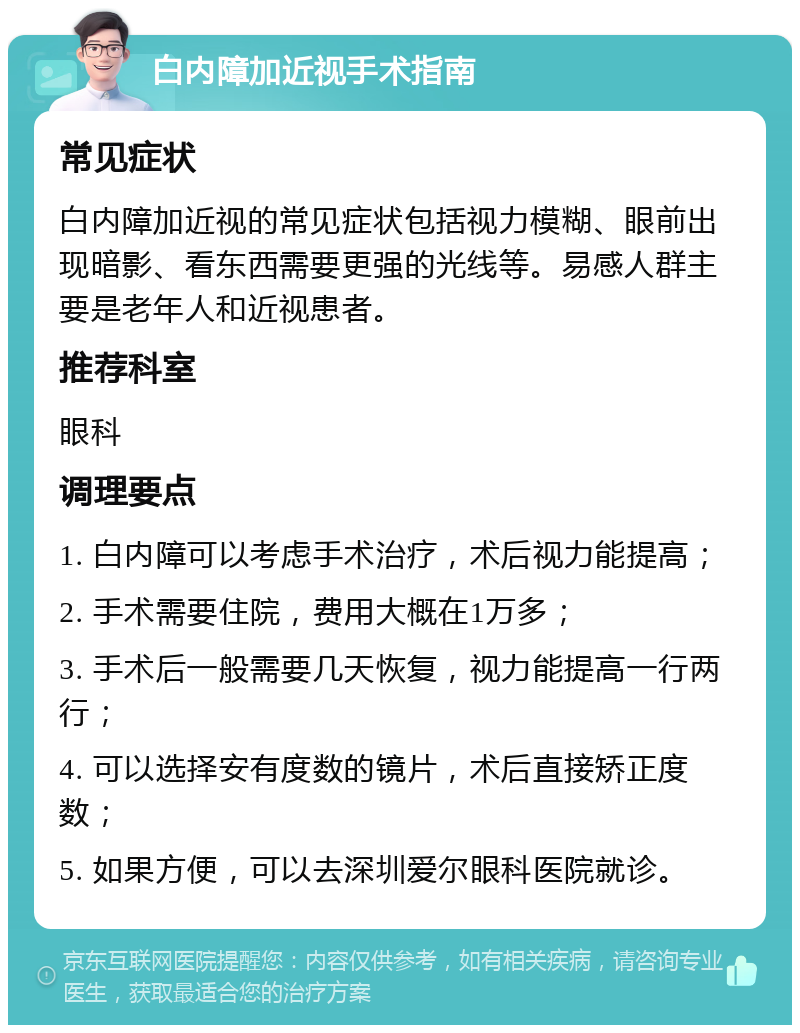 白内障加近视手术指南 常见症状 白内障加近视的常见症状包括视力模糊、眼前出现暗影、看东西需要更强的光线等。易感人群主要是老年人和近视患者。 推荐科室 眼科 调理要点 1. 白内障可以考虑手术治疗，术后视力能提高； 2. 手术需要住院，费用大概在1万多； 3. 手术后一般需要几天恢复，视力能提高一行两行； 4. 可以选择安有度数的镜片，术后直接矫正度数； 5. 如果方便，可以去深圳爱尔眼科医院就诊。