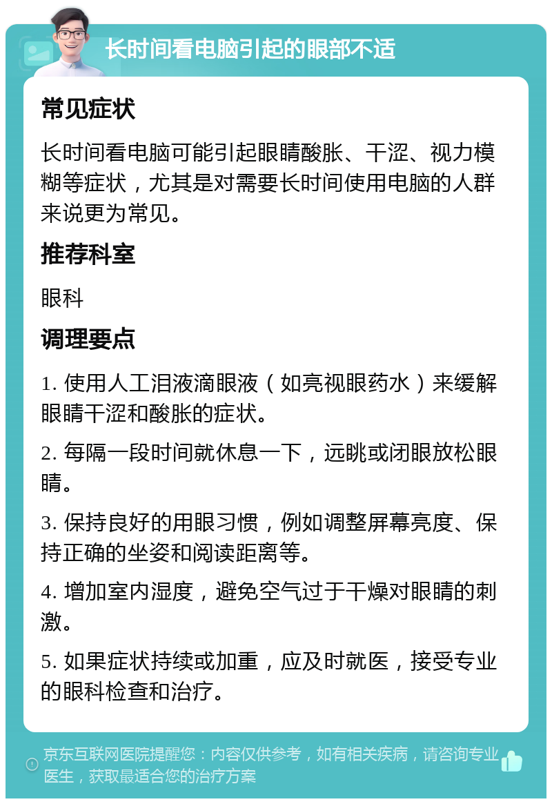 长时间看电脑引起的眼部不适 常见症状 长时间看电脑可能引起眼睛酸胀、干涩、视力模糊等症状，尤其是对需要长时间使用电脑的人群来说更为常见。 推荐科室 眼科 调理要点 1. 使用人工泪液滴眼液（如亮视眼药水）来缓解眼睛干涩和酸胀的症状。 2. 每隔一段时间就休息一下，远眺或闭眼放松眼睛。 3. 保持良好的用眼习惯，例如调整屏幕亮度、保持正确的坐姿和阅读距离等。 4. 增加室内湿度，避免空气过于干燥对眼睛的刺激。 5. 如果症状持续或加重，应及时就医，接受专业的眼科检查和治疗。