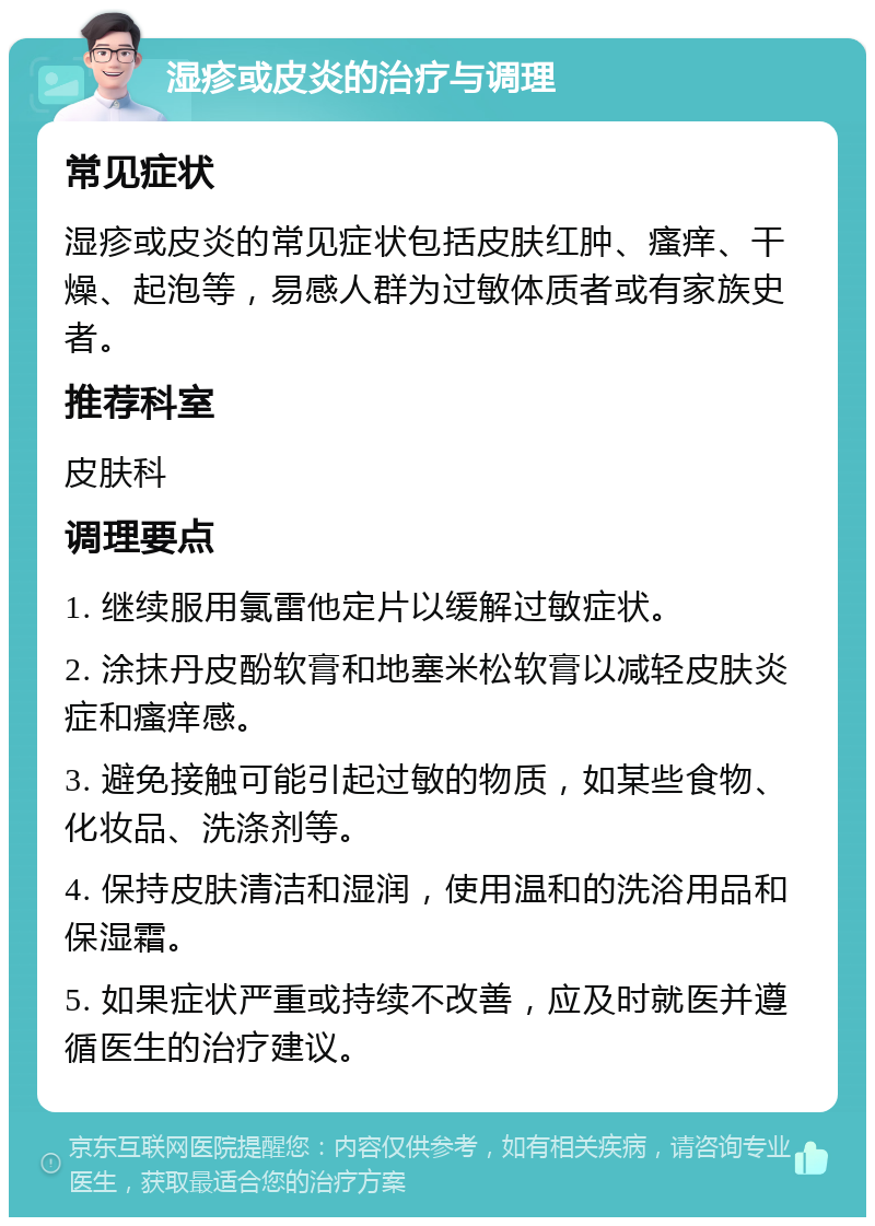 湿疹或皮炎的治疗与调理 常见症状 湿疹或皮炎的常见症状包括皮肤红肿、瘙痒、干燥、起泡等，易感人群为过敏体质者或有家族史者。 推荐科室 皮肤科 调理要点 1. 继续服用氯雷他定片以缓解过敏症状。 2. 涂抹丹皮酚软膏和地塞米松软膏以减轻皮肤炎症和瘙痒感。 3. 避免接触可能引起过敏的物质，如某些食物、化妆品、洗涤剂等。 4. 保持皮肤清洁和湿润，使用温和的洗浴用品和保湿霜。 5. 如果症状严重或持续不改善，应及时就医并遵循医生的治疗建议。