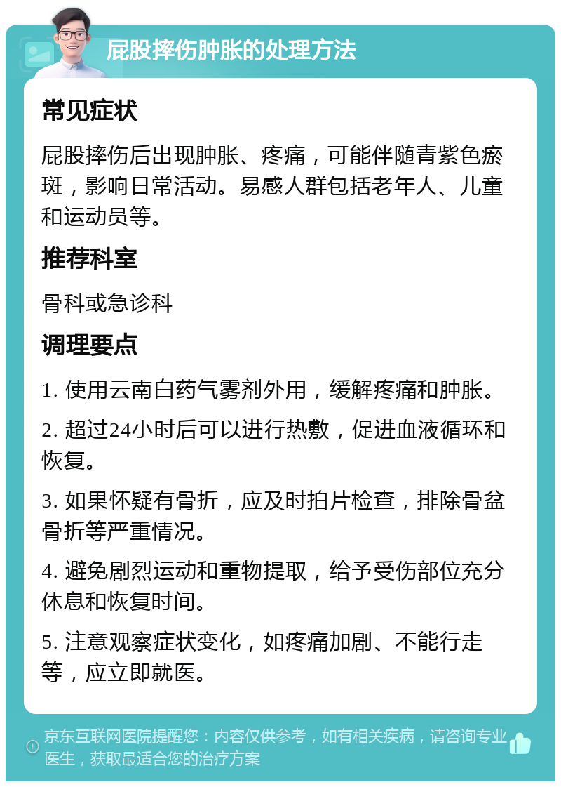 屁股摔伤肿胀的处理方法 常见症状 屁股摔伤后出现肿胀、疼痛，可能伴随青紫色瘀斑，影响日常活动。易感人群包括老年人、儿童和运动员等。 推荐科室 骨科或急诊科 调理要点 1. 使用云南白药气雾剂外用，缓解疼痛和肿胀。 2. 超过24小时后可以进行热敷，促进血液循环和恢复。 3. 如果怀疑有骨折，应及时拍片检查，排除骨盆骨折等严重情况。 4. 避免剧烈运动和重物提取，给予受伤部位充分休息和恢复时间。 5. 注意观察症状变化，如疼痛加剧、不能行走等，应立即就医。