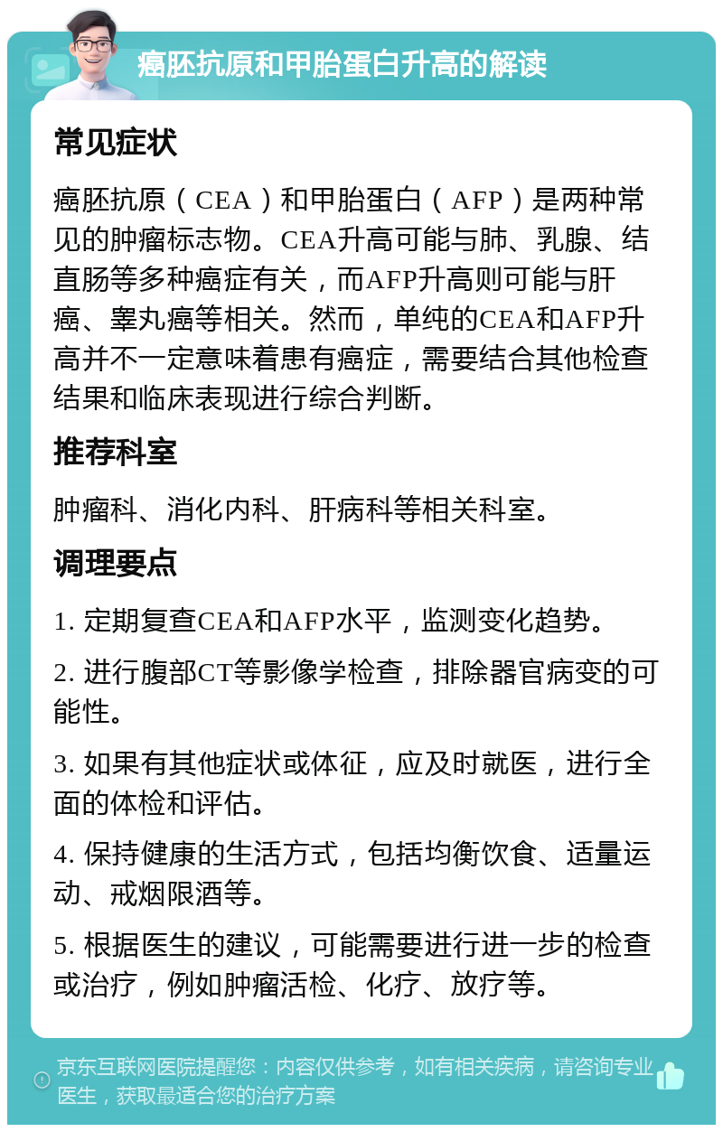 癌胚抗原和甲胎蛋白升高的解读 常见症状 癌胚抗原（CEA）和甲胎蛋白（AFP）是两种常见的肿瘤标志物。CEA升高可能与肺、乳腺、结直肠等多种癌症有关，而AFP升高则可能与肝癌、睾丸癌等相关。然而，单纯的CEA和AFP升高并不一定意味着患有癌症，需要结合其他检查结果和临床表现进行综合判断。 推荐科室 肿瘤科、消化内科、肝病科等相关科室。 调理要点 1. 定期复查CEA和AFP水平，监测变化趋势。 2. 进行腹部CT等影像学检查，排除器官病变的可能性。 3. 如果有其他症状或体征，应及时就医，进行全面的体检和评估。 4. 保持健康的生活方式，包括均衡饮食、适量运动、戒烟限酒等。 5. 根据医生的建议，可能需要进行进一步的检查或治疗，例如肿瘤活检、化疗、放疗等。