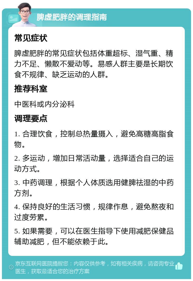 脾虚肥胖的调理指南 常见症状 脾虚肥胖的常见症状包括体重超标、湿气重、精力不足、懒散不爱动等。易感人群主要是长期饮食不规律、缺乏运动的人群。 推荐科室 中医科或内分泌科 调理要点 1. 合理饮食，控制总热量摄入，避免高糖高脂食物。 2. 多运动，增加日常活动量，选择适合自己的运动方式。 3. 中药调理，根据个人体质选用健脾祛湿的中药方剂。 4. 保持良好的生活习惯，规律作息，避免熬夜和过度劳累。 5. 如果需要，可以在医生指导下使用减肥保健品辅助减肥，但不能依赖于此。