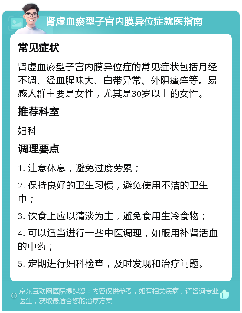 肾虚血瘀型子宫内膜异位症就医指南 常见症状 肾虚血瘀型子宫内膜异位症的常见症状包括月经不调、经血腥味大、白带异常、外阴瘙痒等。易感人群主要是女性，尤其是30岁以上的女性。 推荐科室 妇科 调理要点 1. 注意休息，避免过度劳累； 2. 保持良好的卫生习惯，避免使用不洁的卫生巾； 3. 饮食上应以清淡为主，避免食用生冷食物； 4. 可以适当进行一些中医调理，如服用补肾活血的中药； 5. 定期进行妇科检查，及时发现和治疗问题。