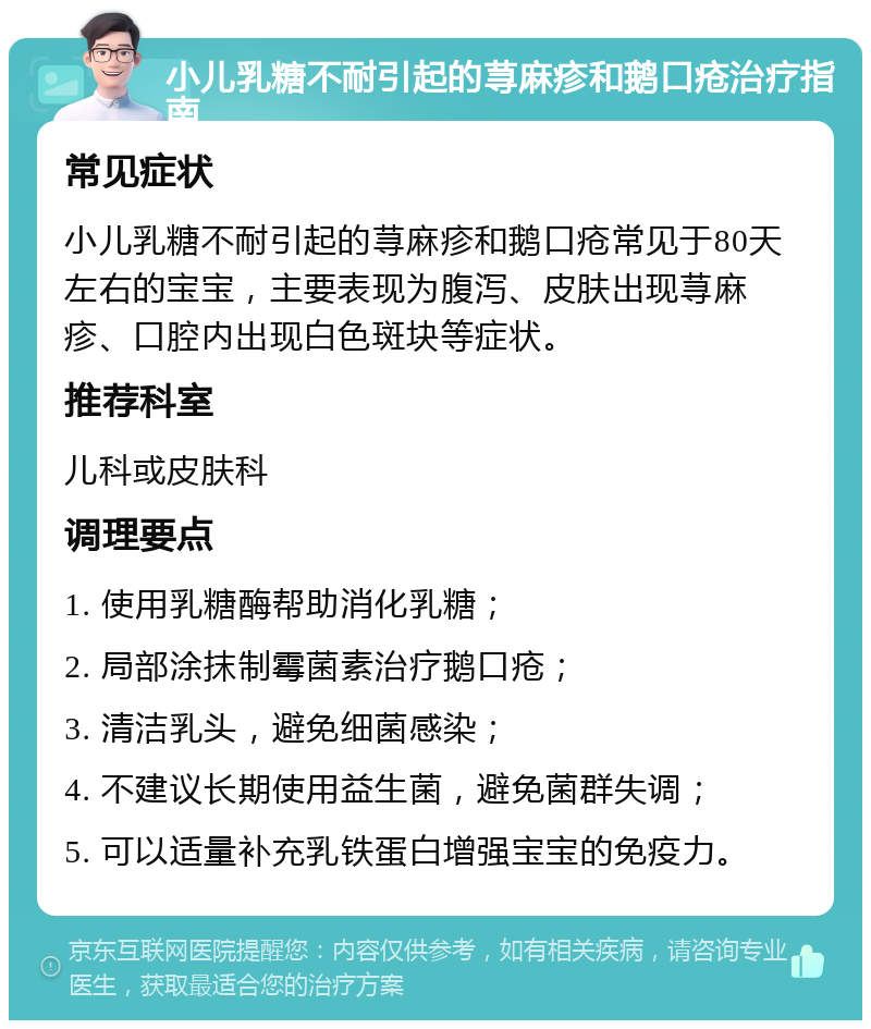 小儿乳糖不耐引起的荨麻疹和鹅口疮治疗指南 常见症状 小儿乳糖不耐引起的荨麻疹和鹅口疮常见于80天左右的宝宝，主要表现为腹泻、皮肤出现荨麻疹、口腔内出现白色斑块等症状。 推荐科室 儿科或皮肤科 调理要点 1. 使用乳糖酶帮助消化乳糖； 2. 局部涂抹制霉菌素治疗鹅口疮； 3. 清洁乳头，避免细菌感染； 4. 不建议长期使用益生菌，避免菌群失调； 5. 可以适量补充乳铁蛋白增强宝宝的免疫力。