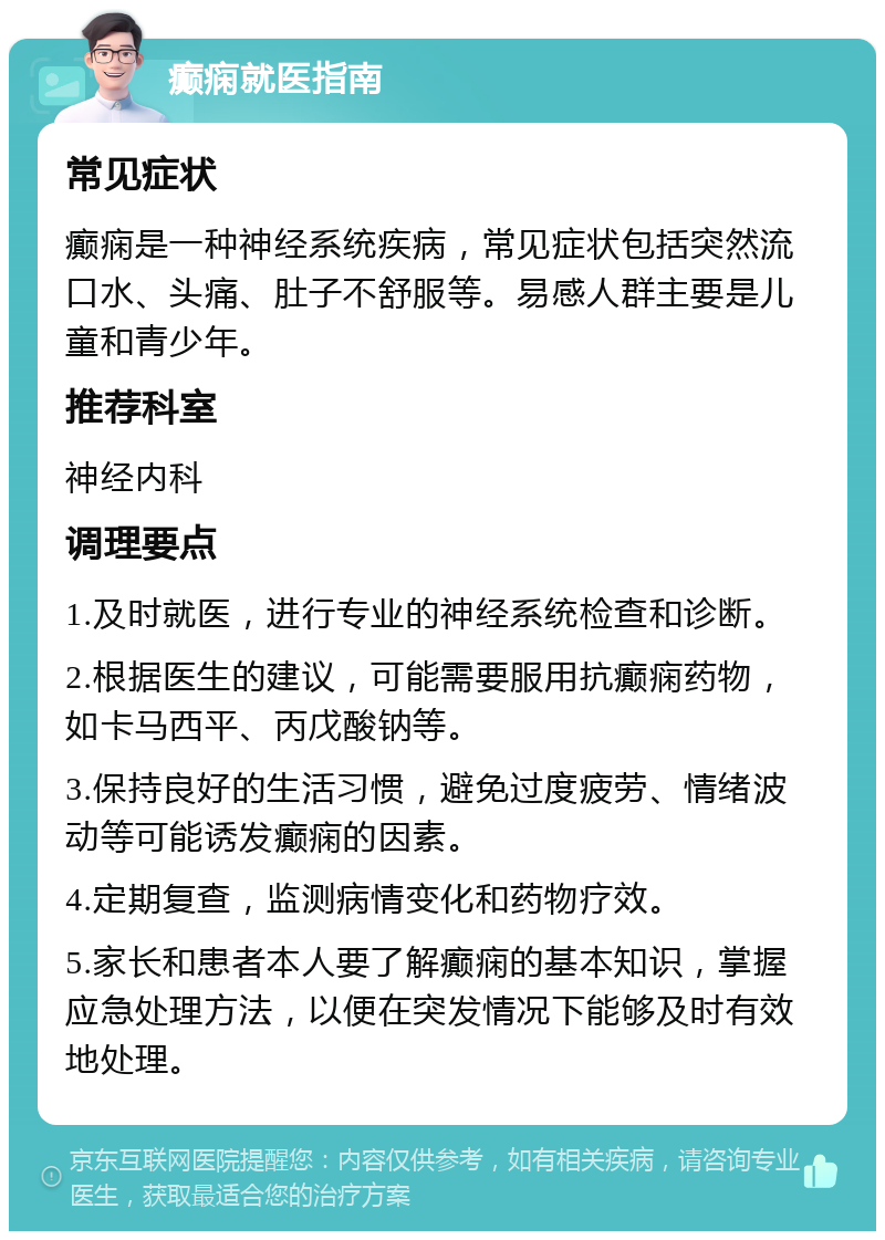 癫痫就医指南 常见症状 癫痫是一种神经系统疾病，常见症状包括突然流口水、头痛、肚子不舒服等。易感人群主要是儿童和青少年。 推荐科室 神经内科 调理要点 1.及时就医，进行专业的神经系统检查和诊断。 2.根据医生的建议，可能需要服用抗癫痫药物，如卡马西平、丙戊酸钠等。 3.保持良好的生活习惯，避免过度疲劳、情绪波动等可能诱发癫痫的因素。 4.定期复查，监测病情变化和药物疗效。 5.家长和患者本人要了解癫痫的基本知识，掌握应急处理方法，以便在突发情况下能够及时有效地处理。