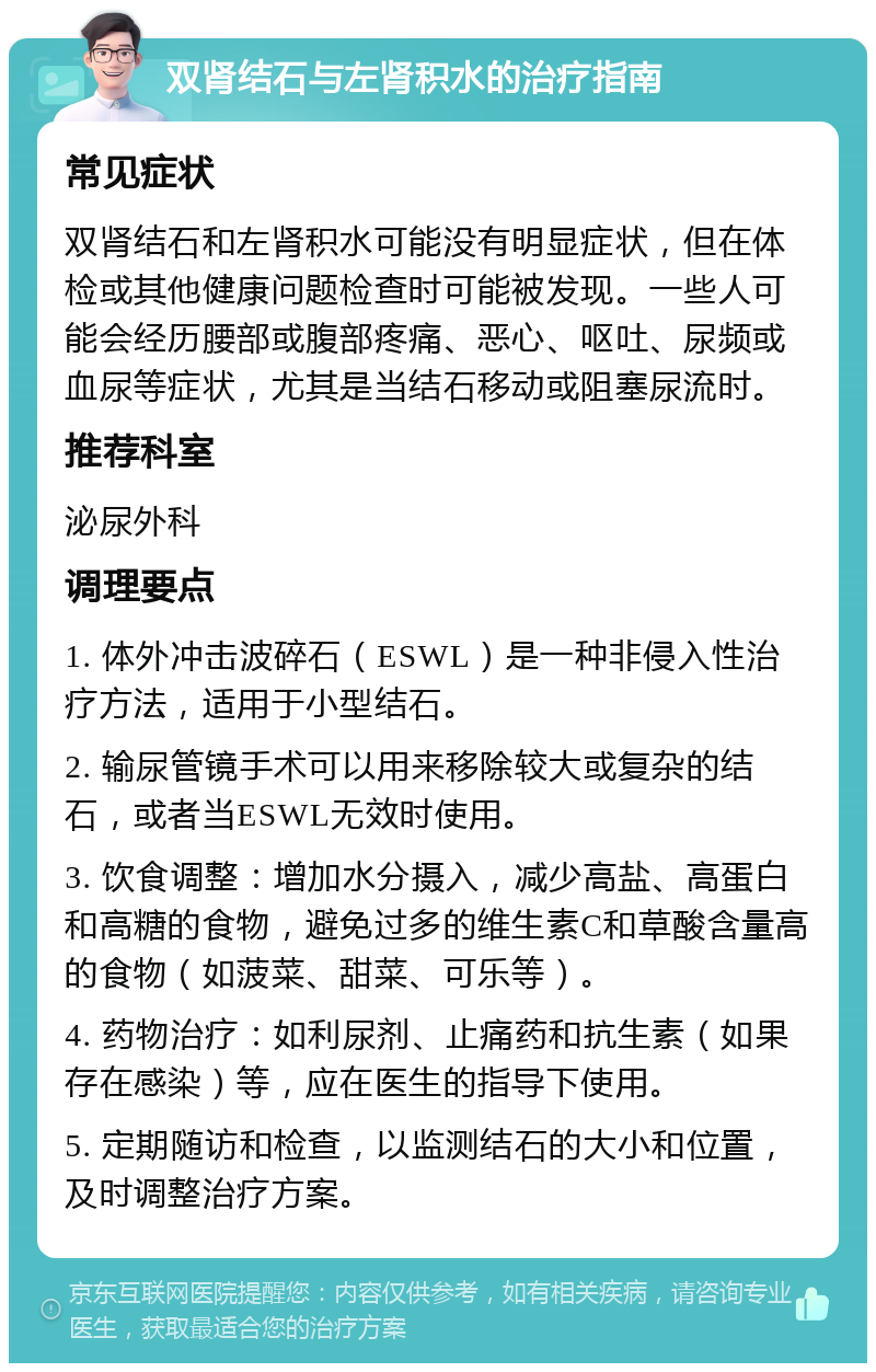 双肾结石与左肾积水的治疗指南 常见症状 双肾结石和左肾积水可能没有明显症状，但在体检或其他健康问题检查时可能被发现。一些人可能会经历腰部或腹部疼痛、恶心、呕吐、尿频或血尿等症状，尤其是当结石移动或阻塞尿流时。 推荐科室 泌尿外科 调理要点 1. 体外冲击波碎石（ESWL）是一种非侵入性治疗方法，适用于小型结石。 2. 输尿管镜手术可以用来移除较大或复杂的结石，或者当ESWL无效时使用。 3. 饮食调整：增加水分摄入，减少高盐、高蛋白和高糖的食物，避免过多的维生素C和草酸含量高的食物（如菠菜、甜菜、可乐等）。 4. 药物治疗：如利尿剂、止痛药和抗生素（如果存在感染）等，应在医生的指导下使用。 5. 定期随访和检查，以监测结石的大小和位置，及时调整治疗方案。