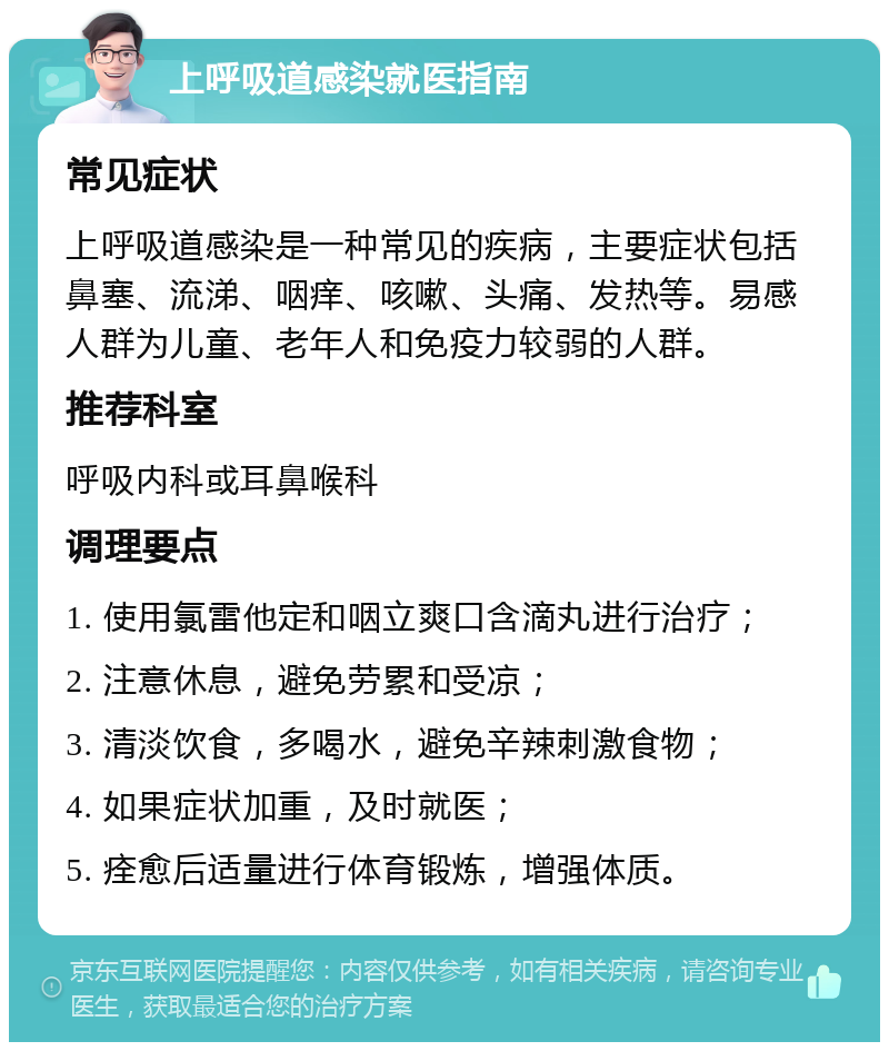 上呼吸道感染就医指南 常见症状 上呼吸道感染是一种常见的疾病，主要症状包括鼻塞、流涕、咽痒、咳嗽、头痛、发热等。易感人群为儿童、老年人和免疫力较弱的人群。 推荐科室 呼吸内科或耳鼻喉科 调理要点 1. 使用氯雷他定和咽立爽口含滴丸进行治疗； 2. 注意休息，避免劳累和受凉； 3. 清淡饮食，多喝水，避免辛辣刺激食物； 4. 如果症状加重，及时就医； 5. 痊愈后适量进行体育锻炼，增强体质。