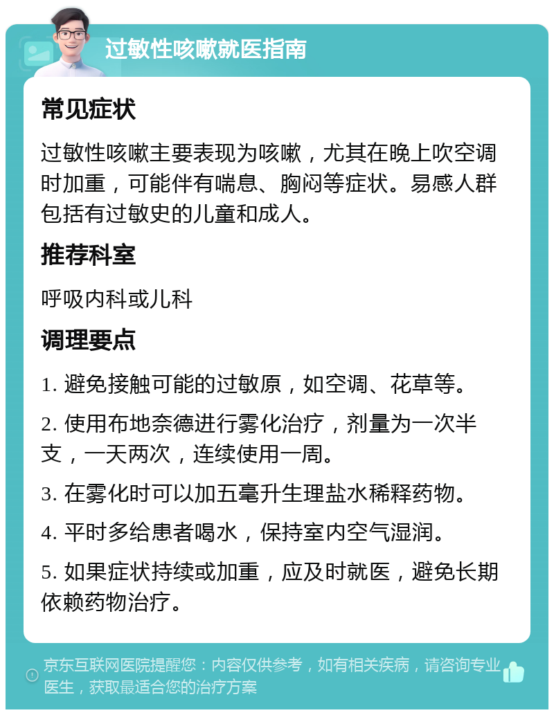 过敏性咳嗽就医指南 常见症状 过敏性咳嗽主要表现为咳嗽，尤其在晚上吹空调时加重，可能伴有喘息、胸闷等症状。易感人群包括有过敏史的儿童和成人。 推荐科室 呼吸内科或儿科 调理要点 1. 避免接触可能的过敏原，如空调、花草等。 2. 使用布地奈德进行雾化治疗，剂量为一次半支，一天两次，连续使用一周。 3. 在雾化时可以加五毫升生理盐水稀释药物。 4. 平时多给患者喝水，保持室内空气湿润。 5. 如果症状持续或加重，应及时就医，避免长期依赖药物治疗。