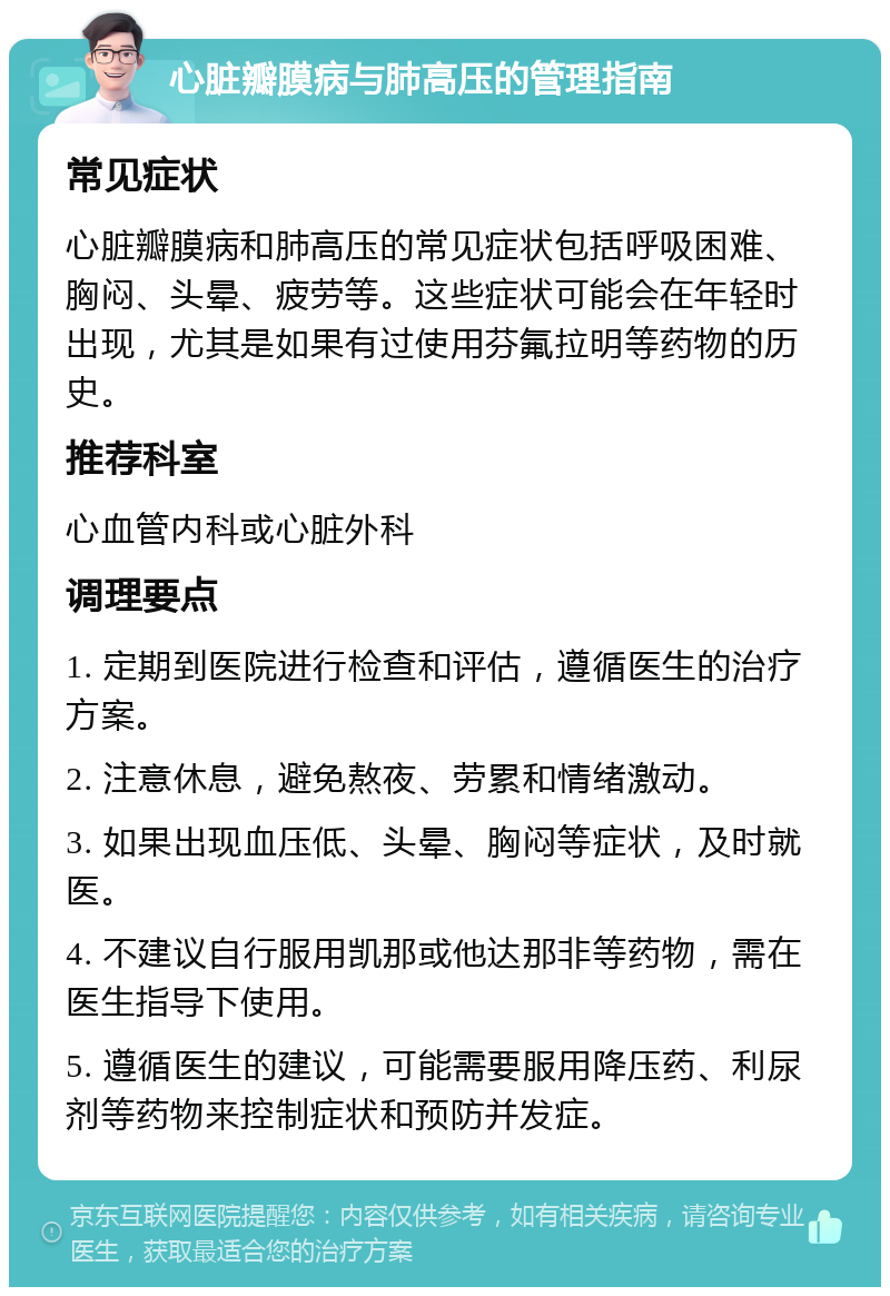 心脏瓣膜病与肺高压的管理指南 常见症状 心脏瓣膜病和肺高压的常见症状包括呼吸困难、胸闷、头晕、疲劳等。这些症状可能会在年轻时出现，尤其是如果有过使用芬氟拉明等药物的历史。 推荐科室 心血管内科或心脏外科 调理要点 1. 定期到医院进行检查和评估，遵循医生的治疗方案。 2. 注意休息，避免熬夜、劳累和情绪激动。 3. 如果出现血压低、头晕、胸闷等症状，及时就医。 4. 不建议自行服用凯那或他达那非等药物，需在医生指导下使用。 5. 遵循医生的建议，可能需要服用降压药、利尿剂等药物来控制症状和预防并发症。