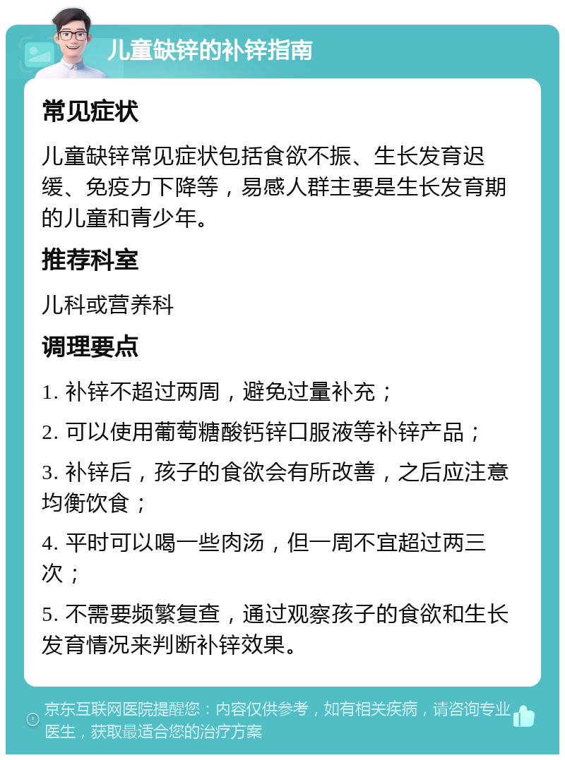 儿童缺锌的补锌指南 常见症状 儿童缺锌常见症状包括食欲不振、生长发育迟缓、免疫力下降等，易感人群主要是生长发育期的儿童和青少年。 推荐科室 儿科或营养科 调理要点 1. 补锌不超过两周，避免过量补充； 2. 可以使用葡萄糖酸钙锌口服液等补锌产品； 3. 补锌后，孩子的食欲会有所改善，之后应注意均衡饮食； 4. 平时可以喝一些肉汤，但一周不宜超过两三次； 5. 不需要频繁复查，通过观察孩子的食欲和生长发育情况来判断补锌效果。