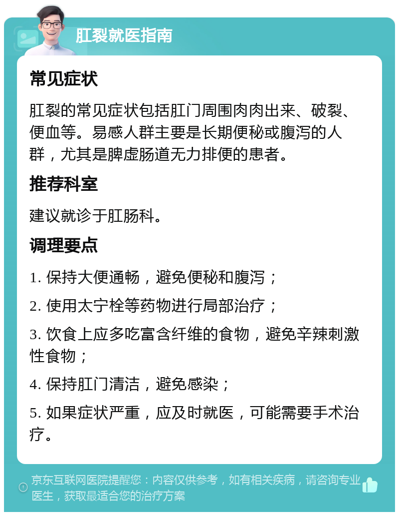 肛裂就医指南 常见症状 肛裂的常见症状包括肛门周围肉肉出来、破裂、便血等。易感人群主要是长期便秘或腹泻的人群，尤其是脾虚肠道无力排便的患者。 推荐科室 建议就诊于肛肠科。 调理要点 1. 保持大便通畅，避免便秘和腹泻； 2. 使用太宁栓等药物进行局部治疗； 3. 饮食上应多吃富含纤维的食物，避免辛辣刺激性食物； 4. 保持肛门清洁，避免感染； 5. 如果症状严重，应及时就医，可能需要手术治疗。