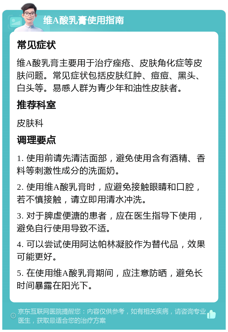 维A酸乳膏使用指南 常见症状 维A酸乳膏主要用于治疗痤疮、皮肤角化症等皮肤问题。常见症状包括皮肤红肿、痘痘、黑头、白头等。易感人群为青少年和油性皮肤者。 推荐科室 皮肤科 调理要点 1. 使用前请先清洁面部，避免使用含有酒精、香料等刺激性成分的洗面奶。 2. 使用维A酸乳膏时，应避免接触眼睛和口腔，若不慎接触，请立即用清水冲洗。 3. 对于脾虚便溏的患者，应在医生指导下使用，避免自行使用导致不适。 4. 可以尝试使用阿达帕林凝胶作为替代品，效果可能更好。 5. 在使用维A酸乳膏期间，应注意防晒，避免长时间暴露在阳光下。