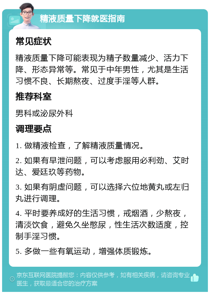 精液质量下降就医指南 常见症状 精液质量下降可能表现为精子数量减少、活力下降、形态异常等。常见于中年男性，尤其是生活习惯不良、长期熬夜、过度手淫等人群。 推荐科室 男科或泌尿外科 调理要点 1. 做精液检查，了解精液质量情况。 2. 如果有早泄问题，可以考虑服用必利劲、艾时达、爱廷玖等药物。 3. 如果有阴虚问题，可以选择六位地黄丸或左归丸进行调理。 4. 平时要养成好的生活习惯，戒烟酒，少熬夜，清淡饮食，避免久坐憋尿，性生活次数适度，控制手淫习惯。 5. 多做一些有氧运动，增强体质锻炼。