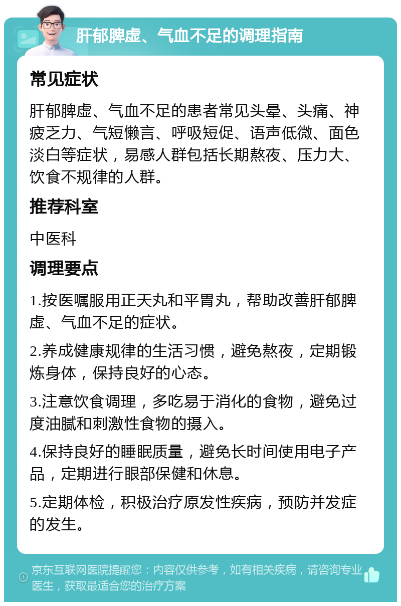 肝郁脾虚、气血不足的调理指南 常见症状 肝郁脾虚、气血不足的患者常见头晕、头痛、神疲乏力、气短懒言、呼吸短促、语声低微、面色淡白等症状，易感人群包括长期熬夜、压力大、饮食不规律的人群。 推荐科室 中医科 调理要点 1.按医嘱服用正天丸和平胃丸，帮助改善肝郁脾虚、气血不足的症状。 2.养成健康规律的生活习惯，避免熬夜，定期锻炼身体，保持良好的心态。 3.注意饮食调理，多吃易于消化的食物，避免过度油腻和刺激性食物的摄入。 4.保持良好的睡眠质量，避免长时间使用电子产品，定期进行眼部保健和休息。 5.定期体检，积极治疗原发性疾病，预防并发症的发生。