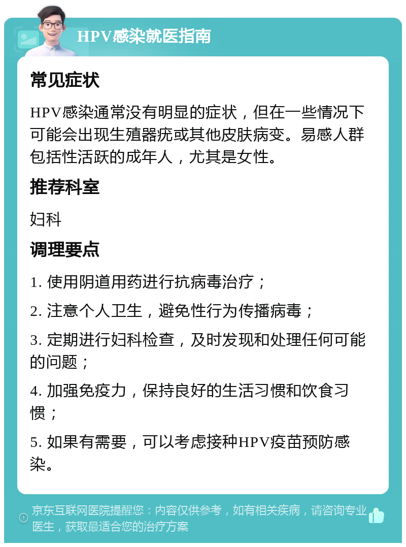 HPV感染就医指南 常见症状 HPV感染通常没有明显的症状，但在一些情况下可能会出现生殖器疣或其他皮肤病变。易感人群包括性活跃的成年人，尤其是女性。 推荐科室 妇科 调理要点 1. 使用阴道用药进行抗病毒治疗； 2. 注意个人卫生，避免性行为传播病毒； 3. 定期进行妇科检查，及时发现和处理任何可能的问题； 4. 加强免疫力，保持良好的生活习惯和饮食习惯； 5. 如果有需要，可以考虑接种HPV疫苗预防感染。