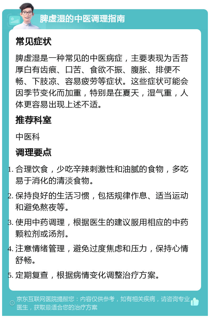 脾虚湿的中医调理指南 常见症状 脾虚湿是一种常见的中医病症，主要表现为舌苔厚白有齿痕、口苦、食欲不振、腹胀、排便不畅、下肢凉、容易疲劳等症状。这些症状可能会因季节变化而加重，特别是在夏天，湿气重，人体更容易出现上述不适。 推荐科室 中医科 调理要点 合理饮食，少吃辛辣刺激性和油腻的食物，多吃易于消化的清淡食物。 保持良好的生活习惯，包括规律作息、适当运动和避免熬夜等。 使用中药调理，根据医生的建议服用相应的中药颗粒剂或汤剂。 注意情绪管理，避免过度焦虑和压力，保持心情舒畅。 定期复查，根据病情变化调整治疗方案。