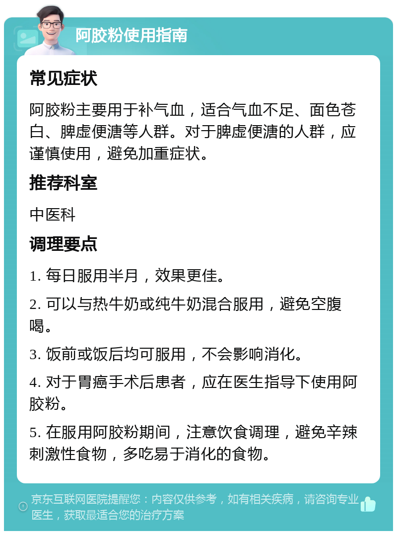 阿胶粉使用指南 常见症状 阿胶粉主要用于补气血，适合气血不足、面色苍白、脾虚便溏等人群。对于脾虚便溏的人群，应谨慎使用，避免加重症状。 推荐科室 中医科 调理要点 1. 每日服用半月，效果更佳。 2. 可以与热牛奶或纯牛奶混合服用，避免空腹喝。 3. 饭前或饭后均可服用，不会影响消化。 4. 对于胃癌手术后患者，应在医生指导下使用阿胶粉。 5. 在服用阿胶粉期间，注意饮食调理，避免辛辣刺激性食物，多吃易于消化的食物。