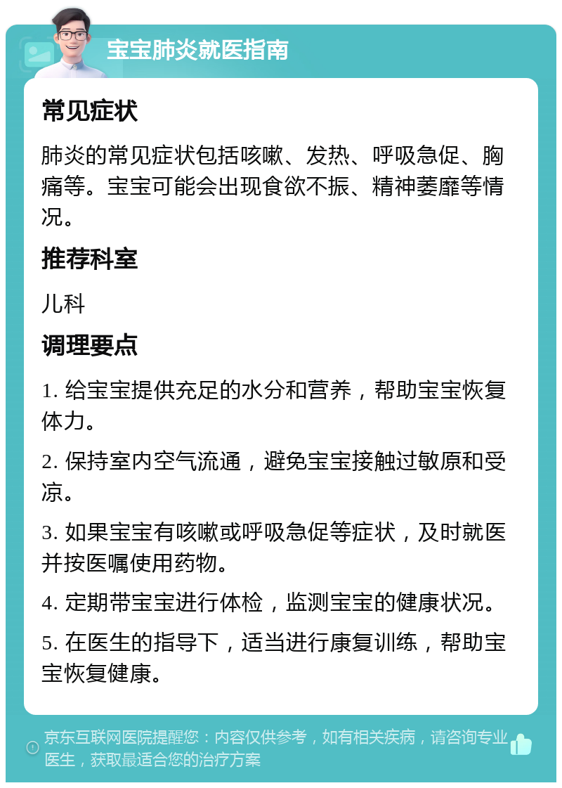 宝宝肺炎就医指南 常见症状 肺炎的常见症状包括咳嗽、发热、呼吸急促、胸痛等。宝宝可能会出现食欲不振、精神萎靡等情况。 推荐科室 儿科 调理要点 1. 给宝宝提供充足的水分和营养，帮助宝宝恢复体力。 2. 保持室内空气流通，避免宝宝接触过敏原和受凉。 3. 如果宝宝有咳嗽或呼吸急促等症状，及时就医并按医嘱使用药物。 4. 定期带宝宝进行体检，监测宝宝的健康状况。 5. 在医生的指导下，适当进行康复训练，帮助宝宝恢复健康。