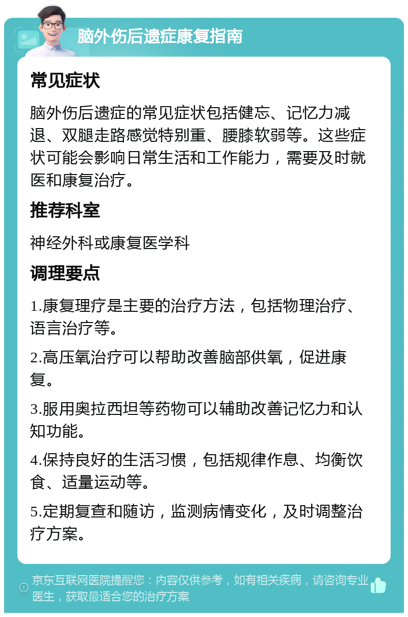 脑外伤后遗症康复指南 常见症状 脑外伤后遗症的常见症状包括健忘、记忆力减退、双腿走路感觉特别重、腰膝软弱等。这些症状可能会影响日常生活和工作能力，需要及时就医和康复治疗。 推荐科室 神经外科或康复医学科 调理要点 1.康复理疗是主要的治疗方法，包括物理治疗、语言治疗等。 2.高压氧治疗可以帮助改善脑部供氧，促进康复。 3.服用奥拉西坦等药物可以辅助改善记忆力和认知功能。 4.保持良好的生活习惯，包括规律作息、均衡饮食、适量运动等。 5.定期复查和随访，监测病情变化，及时调整治疗方案。