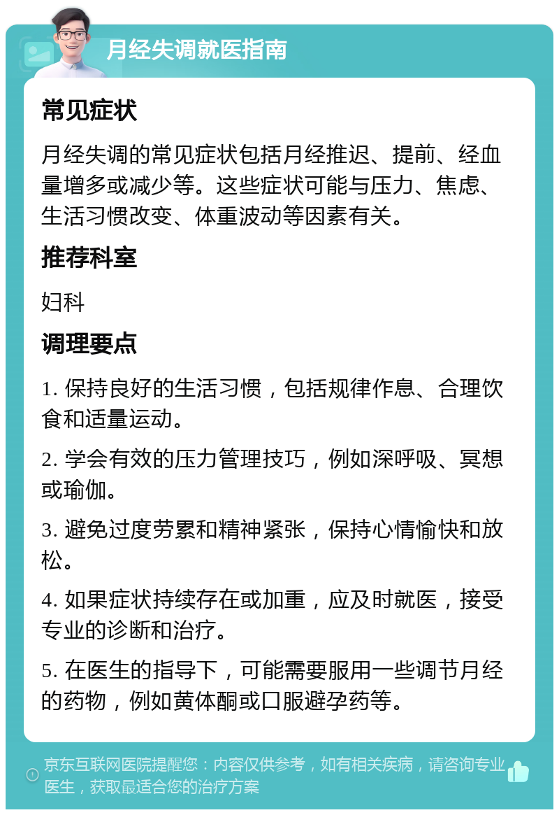 月经失调就医指南 常见症状 月经失调的常见症状包括月经推迟、提前、经血量增多或减少等。这些症状可能与压力、焦虑、生活习惯改变、体重波动等因素有关。 推荐科室 妇科 调理要点 1. 保持良好的生活习惯，包括规律作息、合理饮食和适量运动。 2. 学会有效的压力管理技巧，例如深呼吸、冥想或瑜伽。 3. 避免过度劳累和精神紧张，保持心情愉快和放松。 4. 如果症状持续存在或加重，应及时就医，接受专业的诊断和治疗。 5. 在医生的指导下，可能需要服用一些调节月经的药物，例如黄体酮或口服避孕药等。