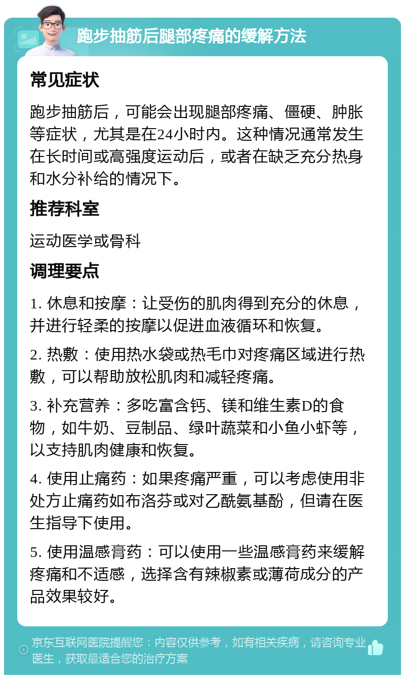 跑步抽筋后腿部疼痛的缓解方法 常见症状 跑步抽筋后，可能会出现腿部疼痛、僵硬、肿胀等症状，尤其是在24小时内。这种情况通常发生在长时间或高强度运动后，或者在缺乏充分热身和水分补给的情况下。 推荐科室 运动医学或骨科 调理要点 1. 休息和按摩：让受伤的肌肉得到充分的休息，并进行轻柔的按摩以促进血液循环和恢复。 2. 热敷：使用热水袋或热毛巾对疼痛区域进行热敷，可以帮助放松肌肉和减轻疼痛。 3. 补充营养：多吃富含钙、镁和维生素D的食物，如牛奶、豆制品、绿叶蔬菜和小鱼小虾等，以支持肌肉健康和恢复。 4. 使用止痛药：如果疼痛严重，可以考虑使用非处方止痛药如布洛芬或对乙酰氨基酚，但请在医生指导下使用。 5. 使用温感膏药：可以使用一些温感膏药来缓解疼痛和不适感，选择含有辣椒素或薄荷成分的产品效果较好。