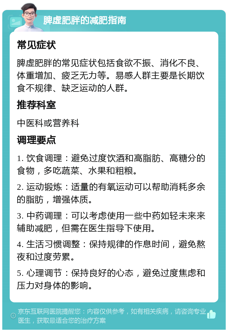 脾虚肥胖的减肥指南 常见症状 脾虚肥胖的常见症状包括食欲不振、消化不良、体重增加、疲乏无力等。易感人群主要是长期饮食不规律、缺乏运动的人群。 推荐科室 中医科或营养科 调理要点 1. 饮食调理：避免过度饮酒和高脂肪、高糖分的食物，多吃蔬菜、水果和粗粮。 2. 运动锻炼：适量的有氧运动可以帮助消耗多余的脂肪，增强体质。 3. 中药调理：可以考虑使用一些中药如轻未来来辅助减肥，但需在医生指导下使用。 4. 生活习惯调整：保持规律的作息时间，避免熬夜和过度劳累。 5. 心理调节：保持良好的心态，避免过度焦虑和压力对身体的影响。