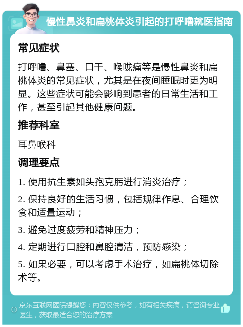 慢性鼻炎和扁桃体炎引起的打呼噜就医指南 常见症状 打呼噜、鼻塞、口干、喉咙痛等是慢性鼻炎和扁桃体炎的常见症状，尤其是在夜间睡眠时更为明显。这些症状可能会影响到患者的日常生活和工作，甚至引起其他健康问题。 推荐科室 耳鼻喉科 调理要点 1. 使用抗生素如头孢克肟进行消炎治疗； 2. 保持良好的生活习惯，包括规律作息、合理饮食和适量运动； 3. 避免过度疲劳和精神压力； 4. 定期进行口腔和鼻腔清洁，预防感染； 5. 如果必要，可以考虑手术治疗，如扁桃体切除术等。