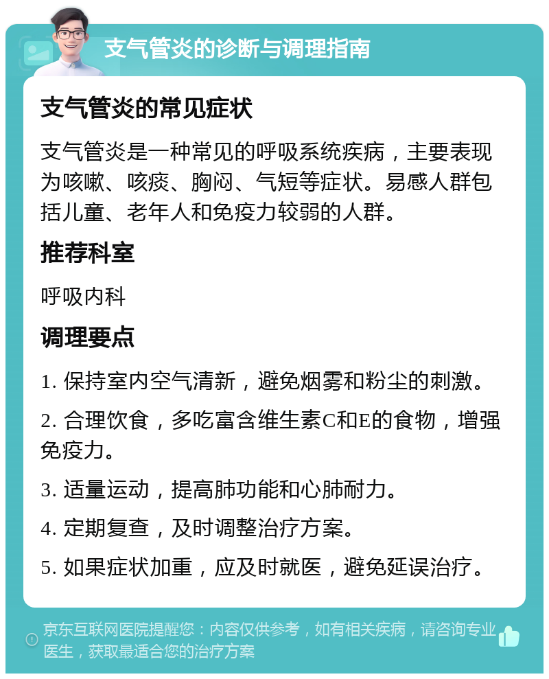 支气管炎的诊断与调理指南 支气管炎的常见症状 支气管炎是一种常见的呼吸系统疾病，主要表现为咳嗽、咳痰、胸闷、气短等症状。易感人群包括儿童、老年人和免疫力较弱的人群。 推荐科室 呼吸内科 调理要点 1. 保持室内空气清新，避免烟雾和粉尘的刺激。 2. 合理饮食，多吃富含维生素C和E的食物，增强免疫力。 3. 适量运动，提高肺功能和心肺耐力。 4. 定期复查，及时调整治疗方案。 5. 如果症状加重，应及时就医，避免延误治疗。